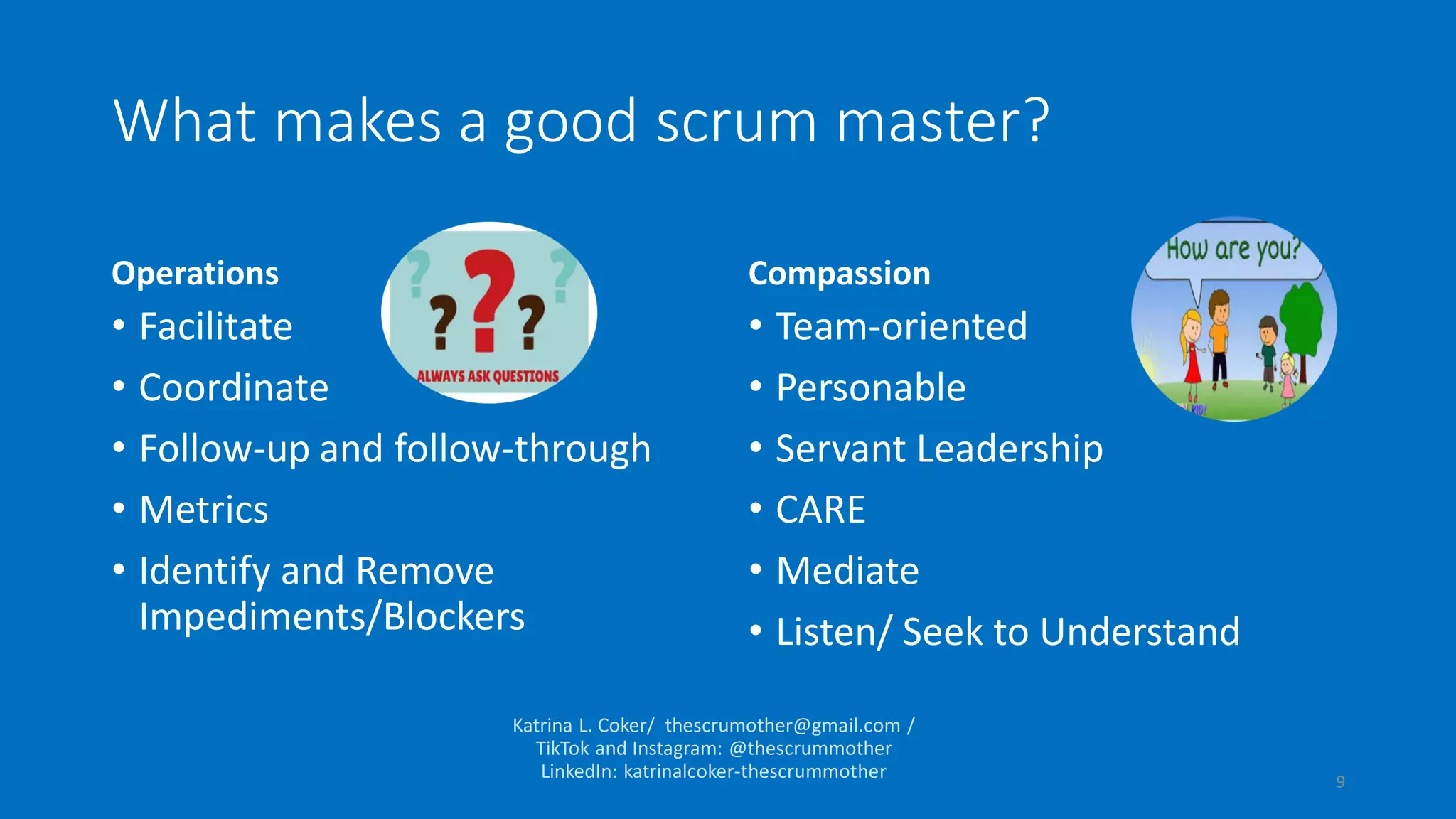 What makes a good scrum master?
Operations
• Facilitate
• Coordinate
• Follow-up and follow-through
• Metrics
• Identify and Remove
Impediments/Blockers
Compassion
• Team-oriented
• Personable
• Servant Leadership
• CARE
• Mediate
• Listen/ Seek to Understand
9
 