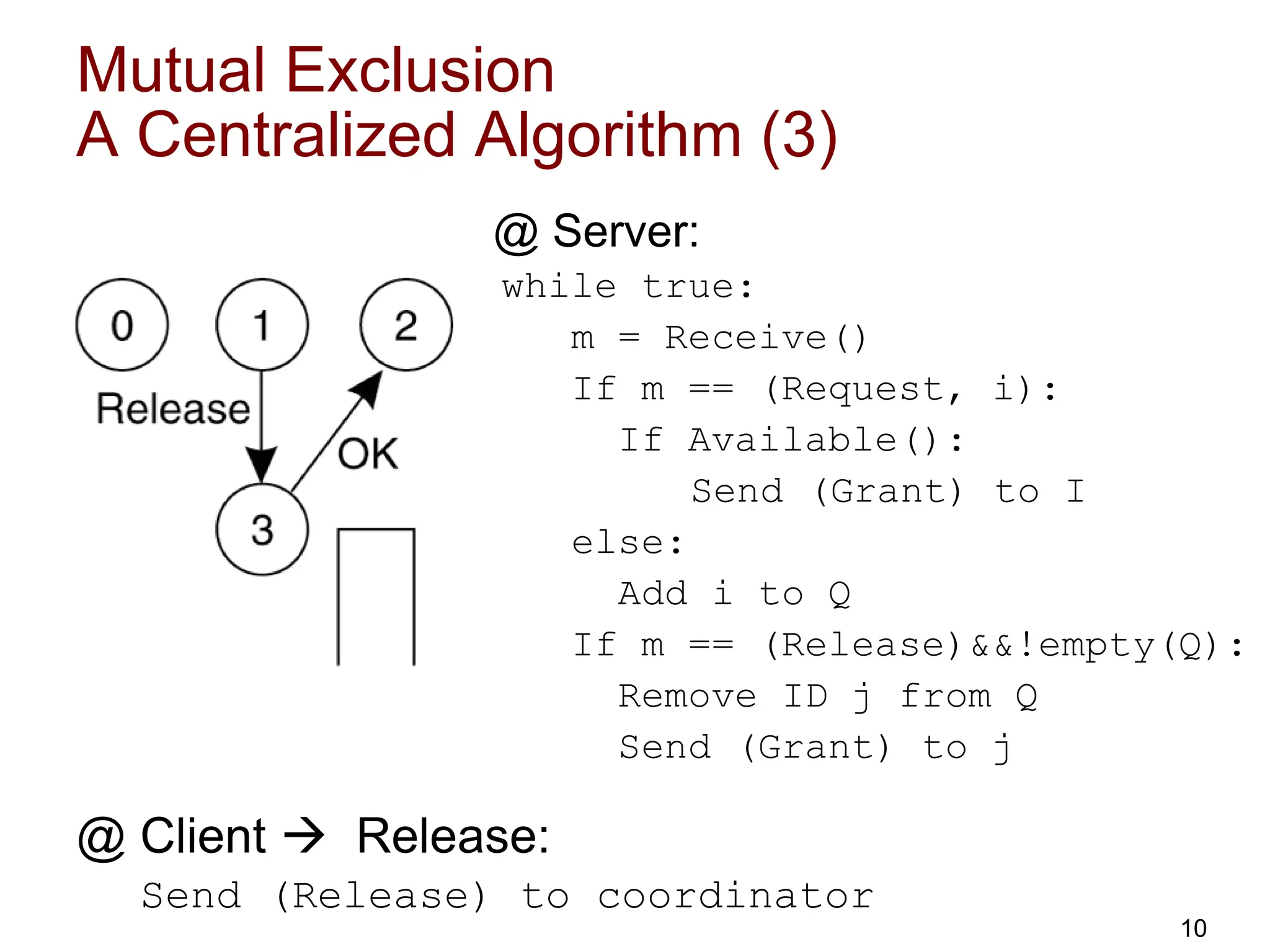 Mutual Exclusion
A Centralized Algorithm (3)
@ Server:
while true:
m = Receive()
If m == (Request, i):
If Available():
Send (Grant) to I
else:
Add i to Q
If m == (Release)&&!empty(Q):
Remove ID j from Q
Send (Grant) to j
@ Client  Release:
Send (Release) to coordinator
10
 