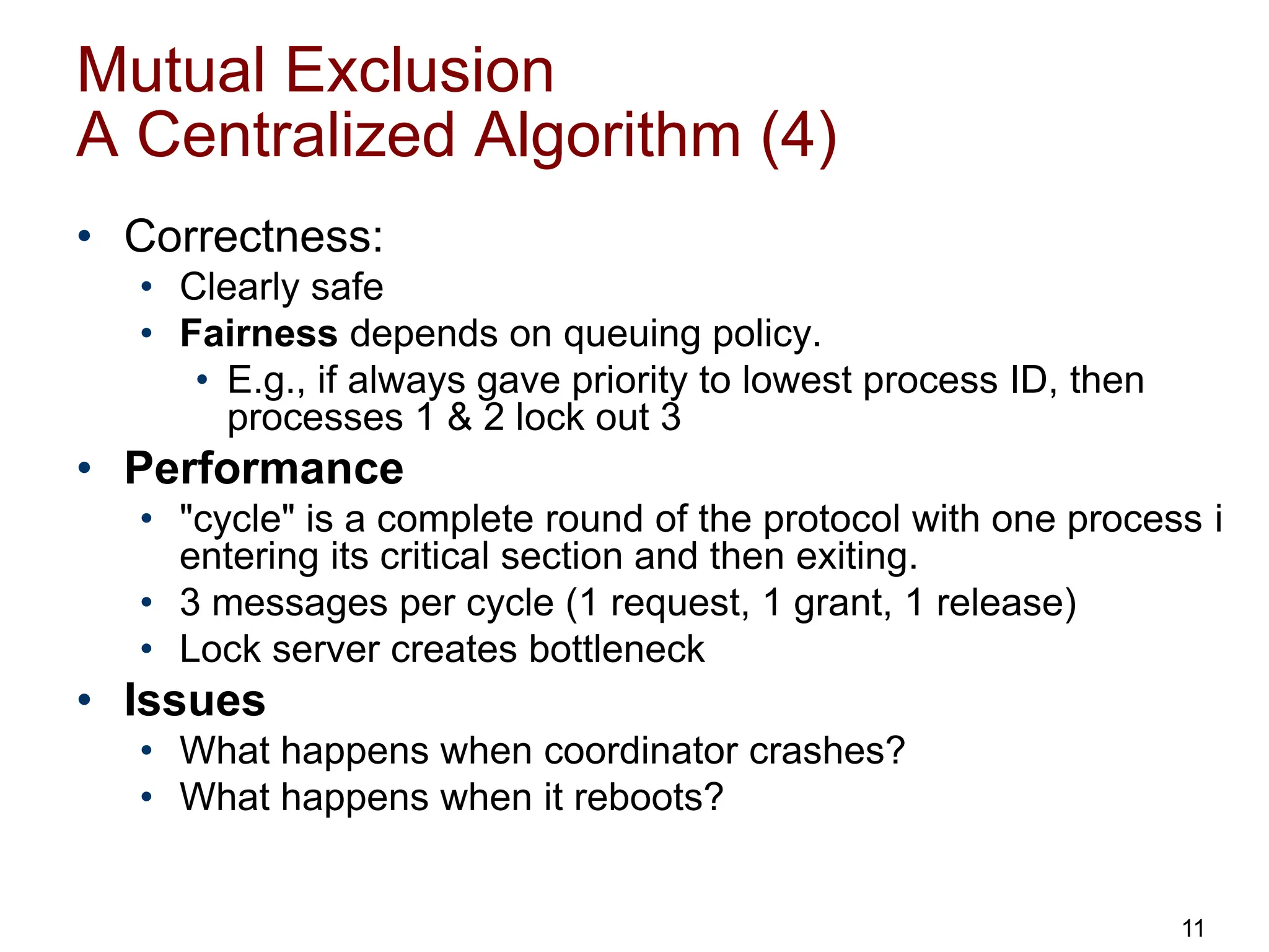 Mutual Exclusion
A Centralized Algorithm (4)
• Correctness:
• Clearly safe
• Fairness depends on queuing policy.
• E.g., if always gave priority to lowest process ID, then
processes 1 & 2 lock out 3
• Performance
• "cycle" is a complete round of the protocol with one process i
entering its critical section and then exiting.
• 3 messages per cycle (1 request, 1 grant, 1 release)
• Lock server creates bottleneck
• Issues
• What happens when coordinator crashes?
• What happens when it reboots?
11
 