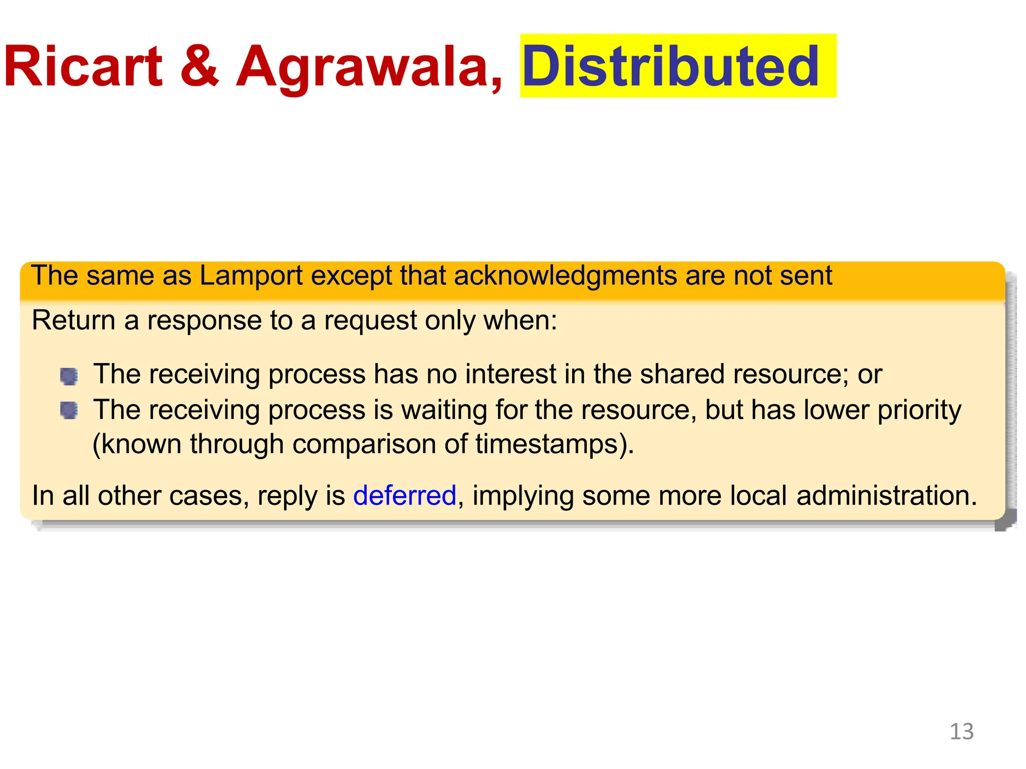 Ricart & Agrawala, Distributed
The same as Lamport except that acknowledgments are not sent
Return a response to a request only when:
The receiving process has no interest in the shared resource; or
The receiving process is waiting for the resource, but has lower priority
(known through comparison of timestamps).
In all other cases, reply is deferred, implying some more local administration.
13
 