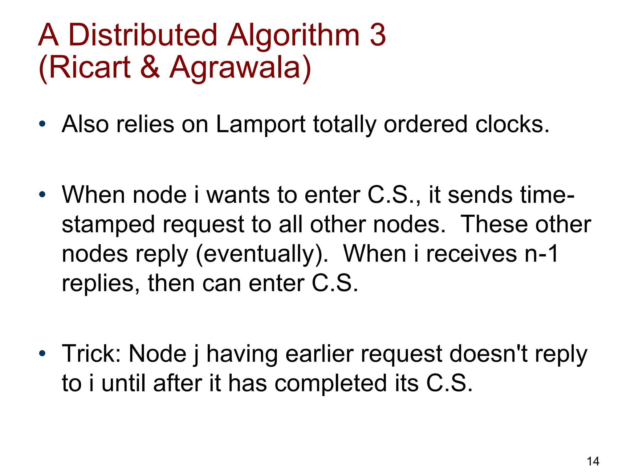 A Distributed Algorithm 3
(Ricart & Agrawala)
• Also relies on Lamport totally ordered clocks.
• When node i wants to enter C.S., it sends time-
stamped request to all other nodes. These other
nodes reply (eventually). When i receives n-1
replies, then can enter C.S.
• Trick: Node j having earlier request doesn't reply
to i until after it has completed its C.S.
14
 