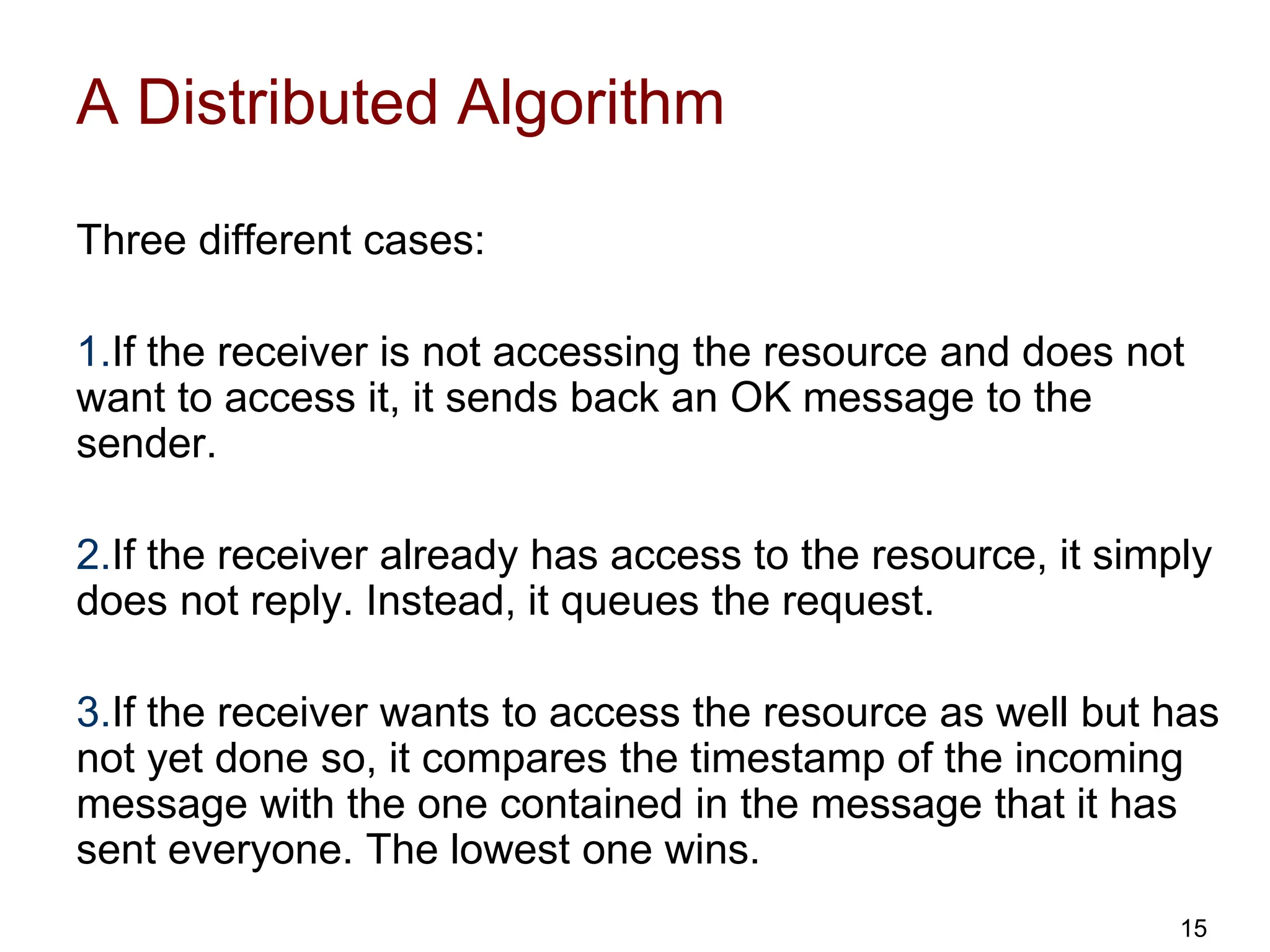 A Distributed Algorithm
Three different cases:
1.If the receiver is not accessing the resource and does not
want to access it, it sends back an OK message to the
sender.
2.If the receiver already has access to the resource, it simply
does not reply. Instead, it queues the request.
3.If the receiver wants to access the resource as well but has
not yet done so, it compares the timestamp of the incoming
message with the one contained in the message that it has
sent everyone. The lowest one wins.
15
 