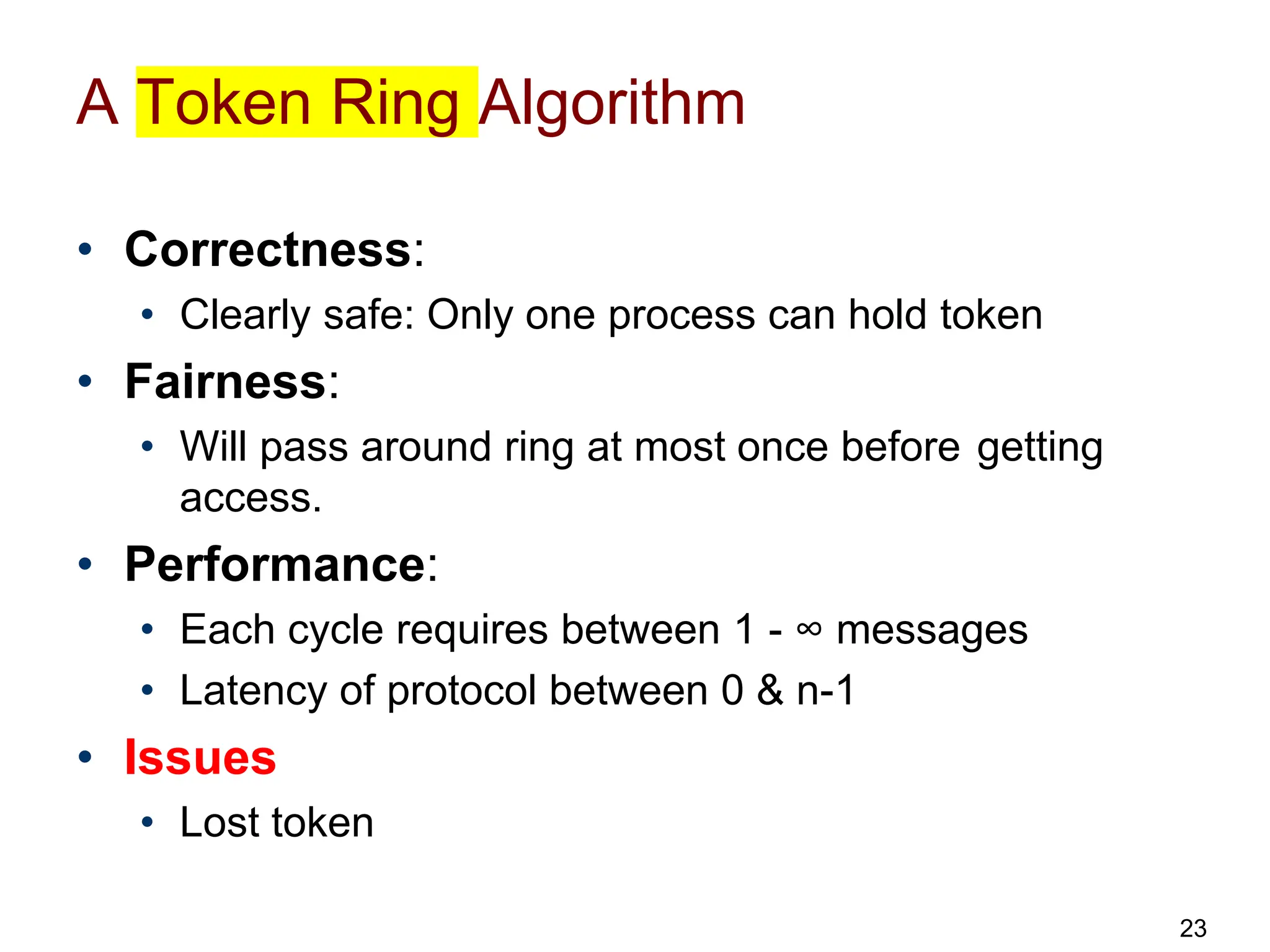 A Token Ring Algorithm
• Correctness:
• Clearly safe: Only one process can hold token
• Fairness:
• Will pass around ring at most once before getting
access.
• Performance:
• Each cycle requires between 1 - ∞ messages
• Latency of protocol between 0 & n-1
• Issues
• Lost token
23
 