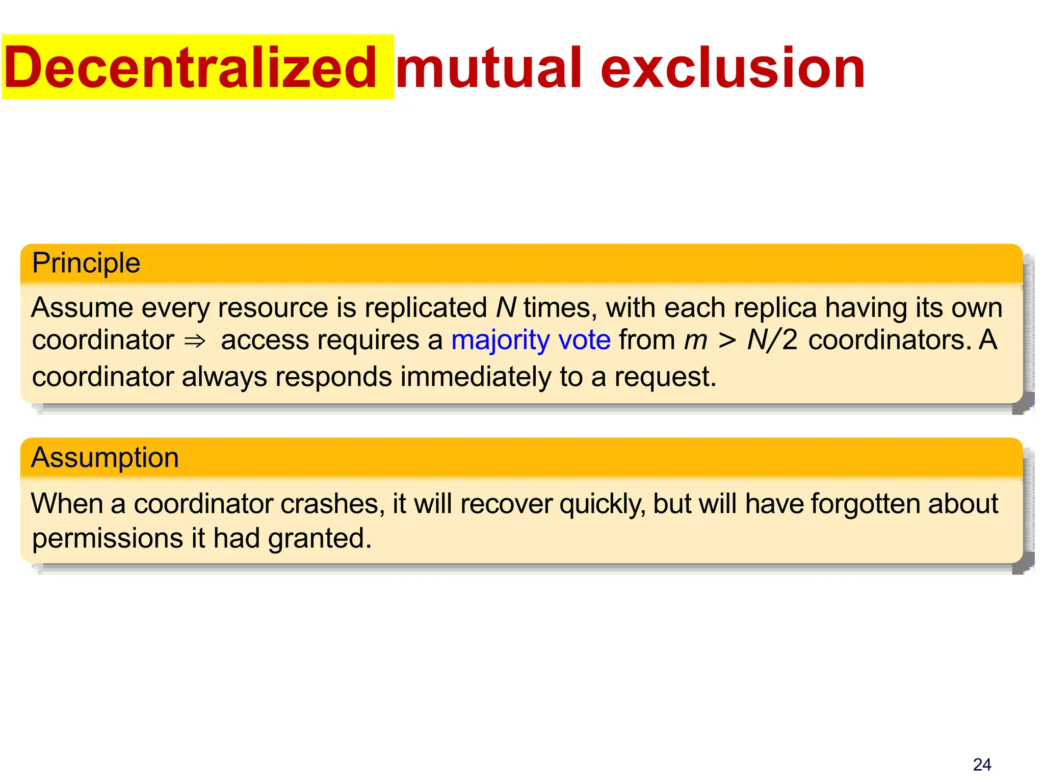 Decentralized mutual exclusion
Principle
Assume every resource is replicated N times, with each replica having its own
coordinator ⇒ access requires a majority vote from m > N/2 coordinators. A
coordinator always responds immediately to a request.
Assumption
When a coordinator crashes, it will recover quickly, but will have forgotten about
permissions it had granted.
24
 