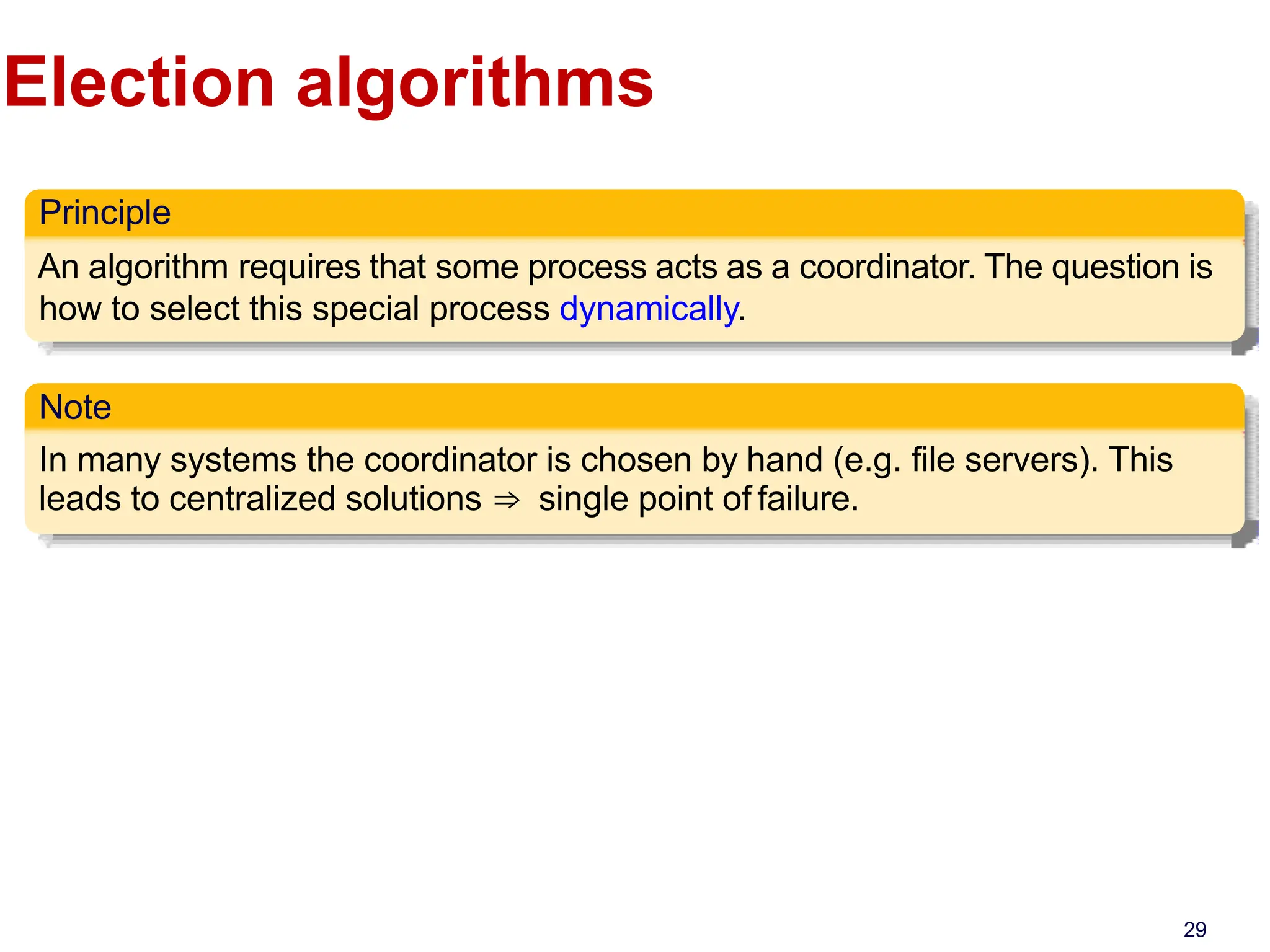 Election algorithms
Principle
An algorithm requires that some process acts as a coordinator. The question is
how to select this special process dynamically.
Note
In many systems the coordinator is chosen by hand (e.g. file servers). This
leads to centralized solutions ⇒ single point of failure.
29
 