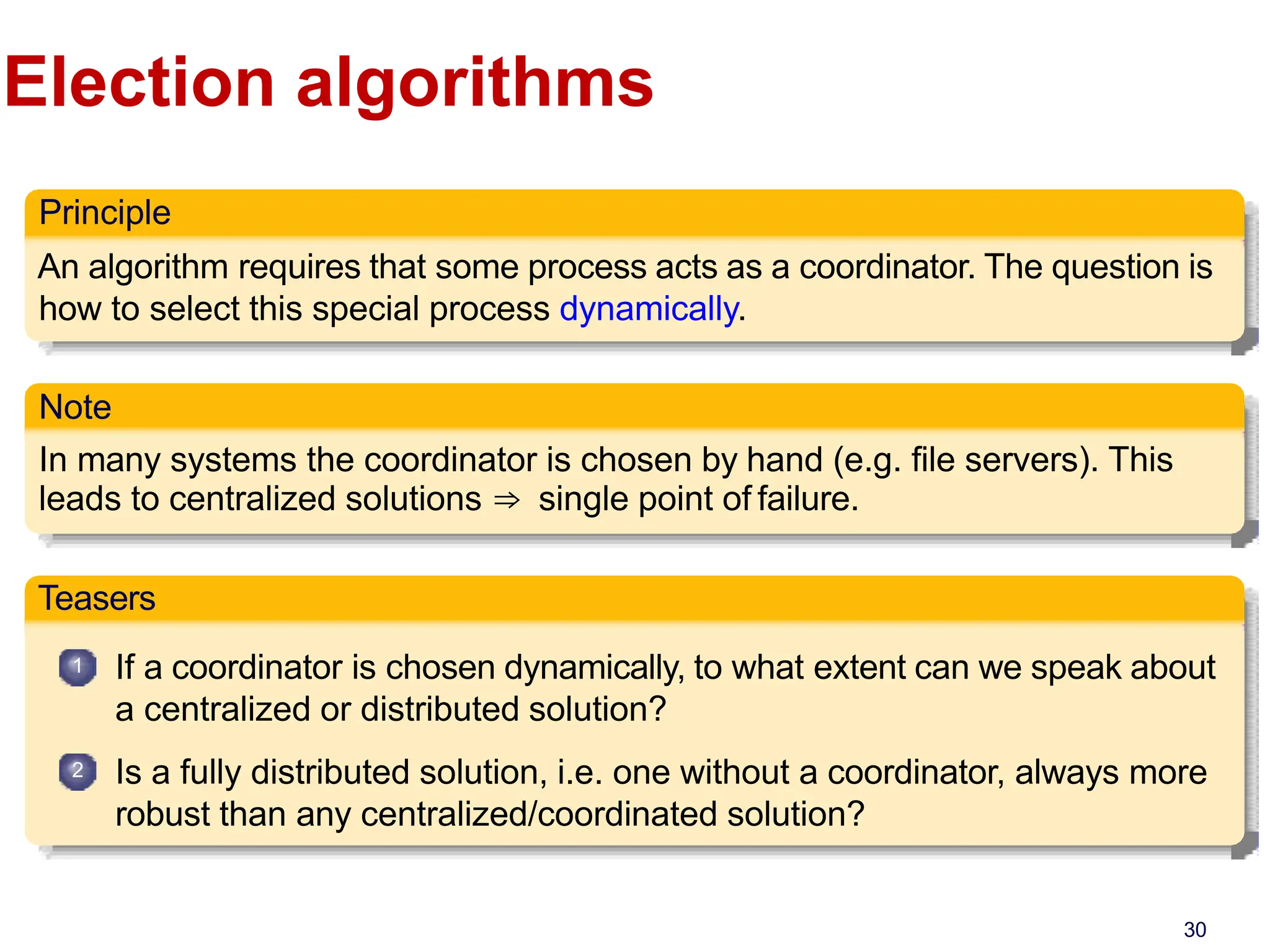 Election algorithms
Principle
An algorithm requires that some process acts as a coordinator. The question is
how to select this special process dynamically.
Note
In many systems the coordinator is chosen by hand (e.g. file servers). This
leads to centralized solutions ⇒ single point of failure.
Teasers
1
2
If a coordinator is chosen dynamically, to what extent can we speak about
a centralized or distributed solution?
Is a fully distributed solution, i.e. one without a coordinator, always more
robust than any centralized/coordinated solution?
30
 