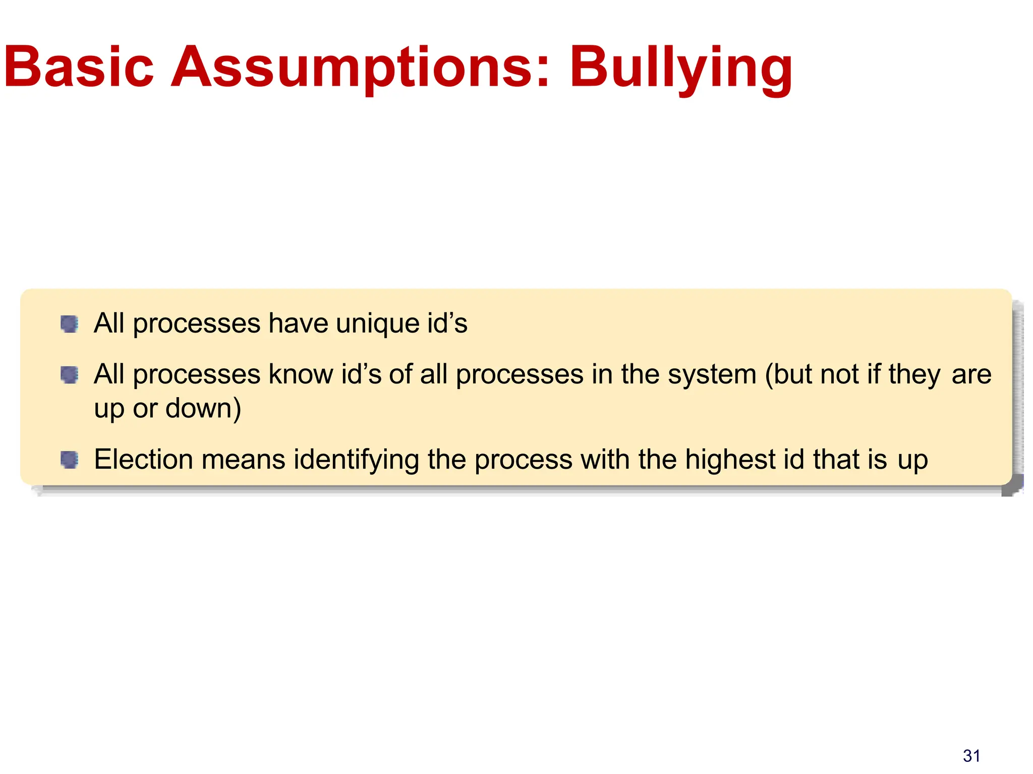 Basic Assumptions: Bullying
All processes have unique id’s
All processes know id’s of all processes in the system (but not if they are
up or down)
Election means identifying the process with the highest id that is up
31
 