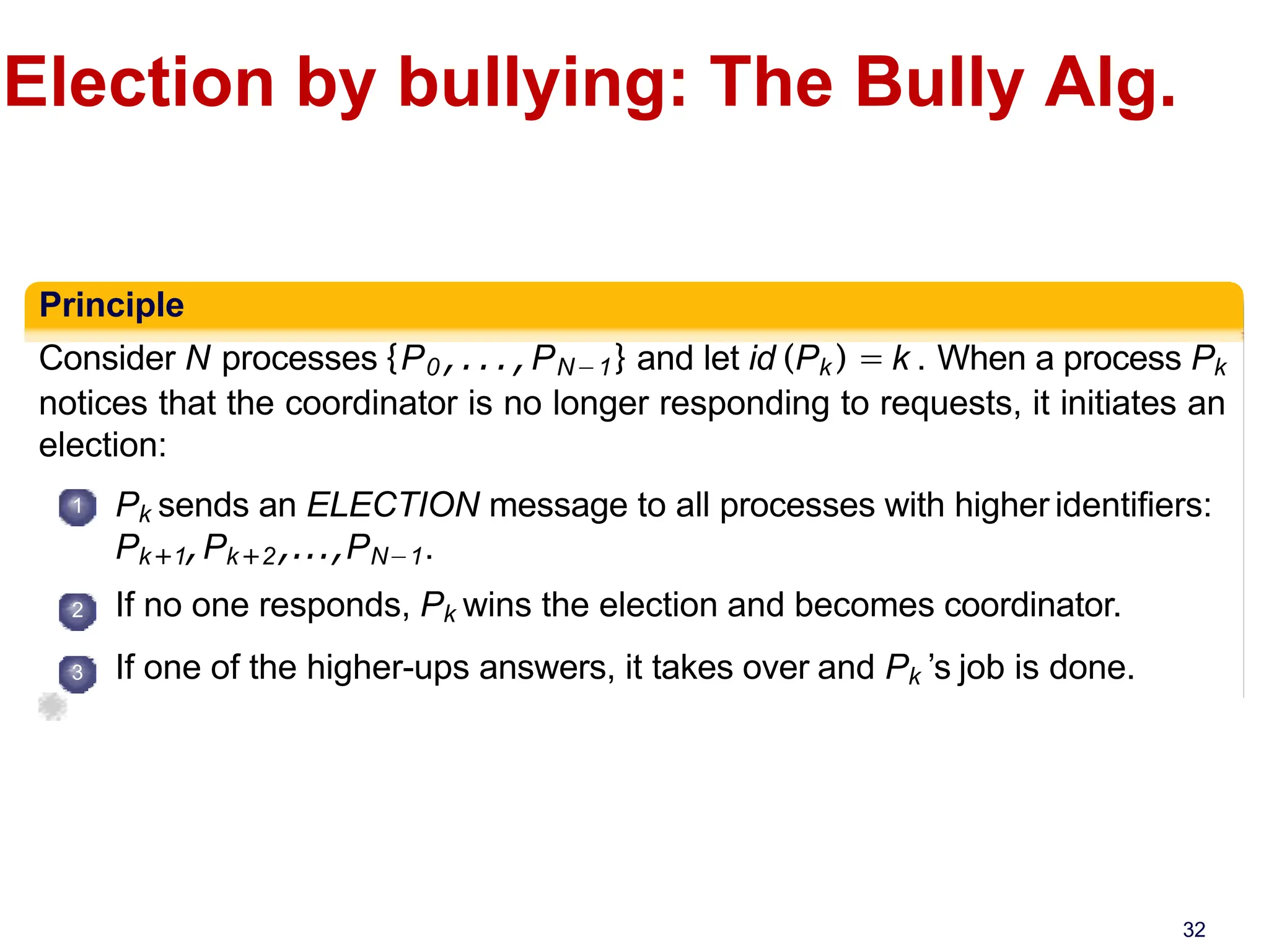 Election by bullying: The Bully Alg.
Principle
Consider N processes {P0 ,...,PN−1} and let id (Pk ) = k . When a process Pk
notices that the coordinator is no longer responding to requests, it initiates an
election:
1
2
3
Pk sends an ELECTION message to all processes with higher identifiers:
Pk+1,Pk+2,...,PN−1.
If no one responds, Pk wins the election and becomes coordinator.
If one of the higher-ups answers, it takes over and Pk ’s job is done.
32
 