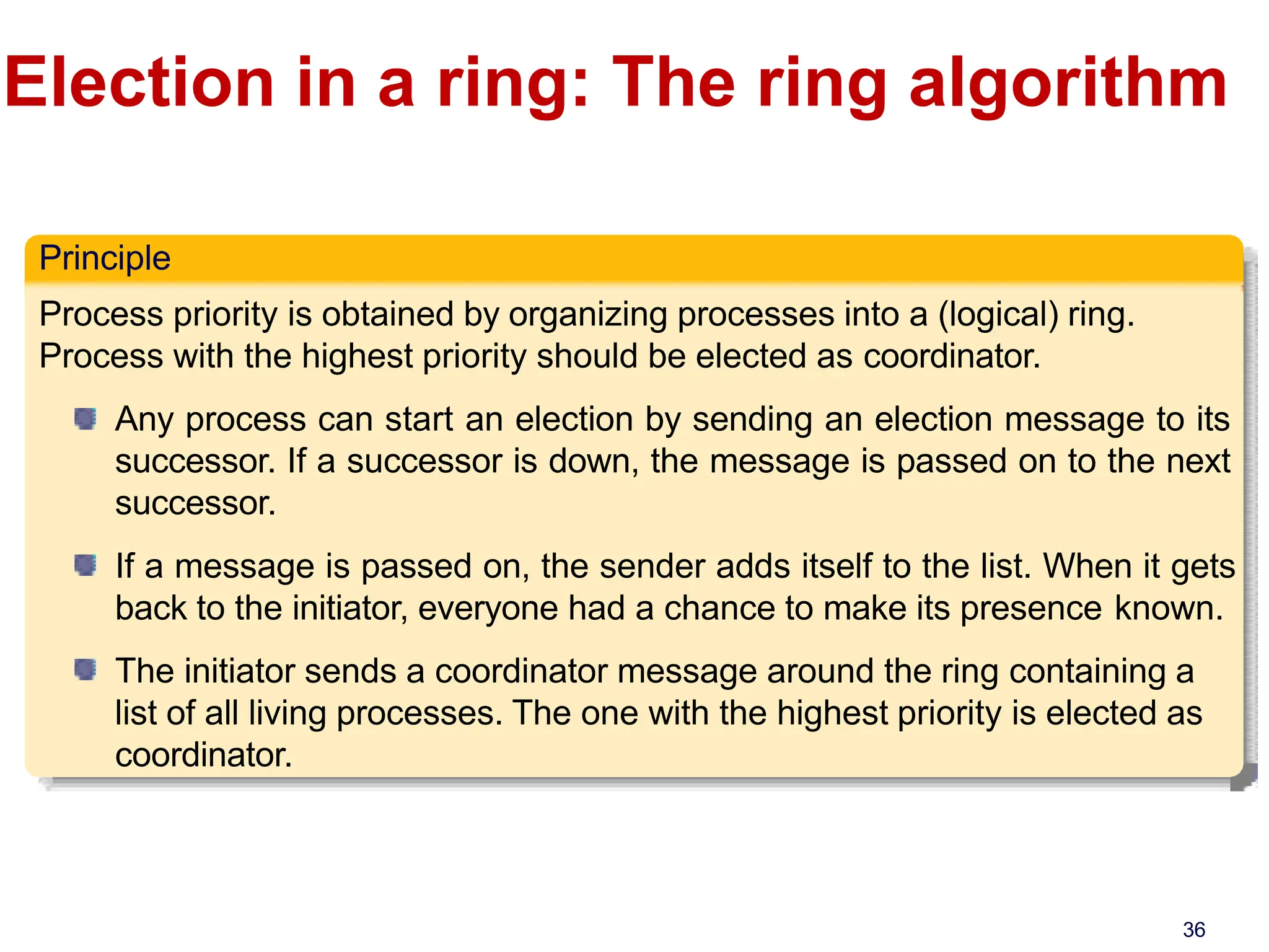 Election in a ring: The ring algorithm
Principle
Process priority is obtained by organizing processes into a (logical) ring.
Process with the highest priority should be elected as coordinator.
Any process can start an election by sending an election message to its
successor. If a successor is down, the message is passed on to the next
successor.
If a message is passed on, the sender adds itself to the list. When it gets
back to the initiator, everyone had a chance to make its presence known.
The initiator sends a coordinator message around the ring containing a
list of all living processes. The one with the highest priority is elected as
coordinator.
36
 