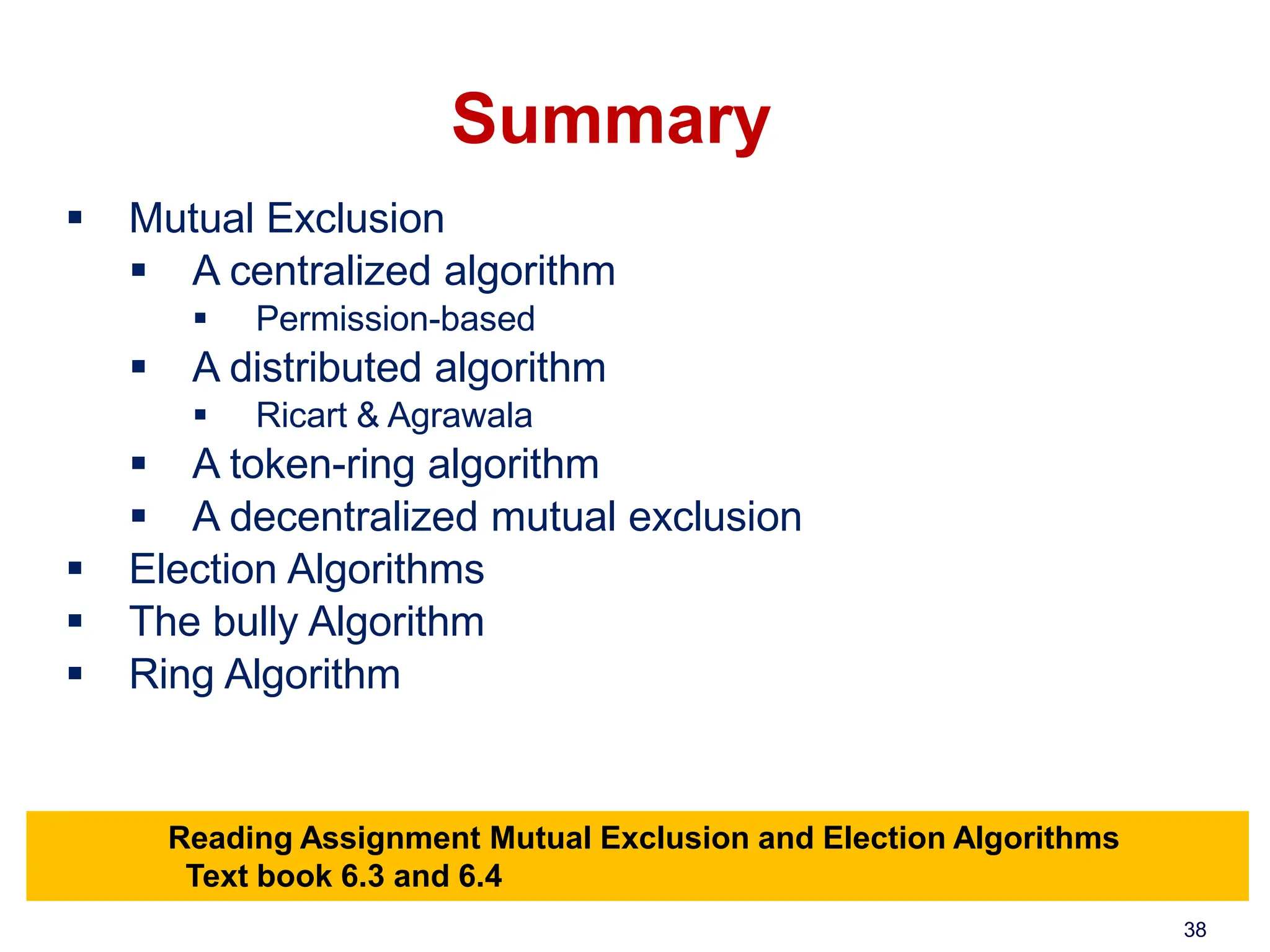 Summary
 Mutual Exclusion
 A centralized algorithm
 Permission-based
 A distributed algorithm
 Ricart & Agrawala
 A token-ring algorithm
 A decentralized mutual exclusion
 Election Algorithms
 The bully Algorithm
 Ring Algorithm
Reading Assignment Mutual Exclusion and Election Algorithms
Text book 6.3 and 6.4
38
 