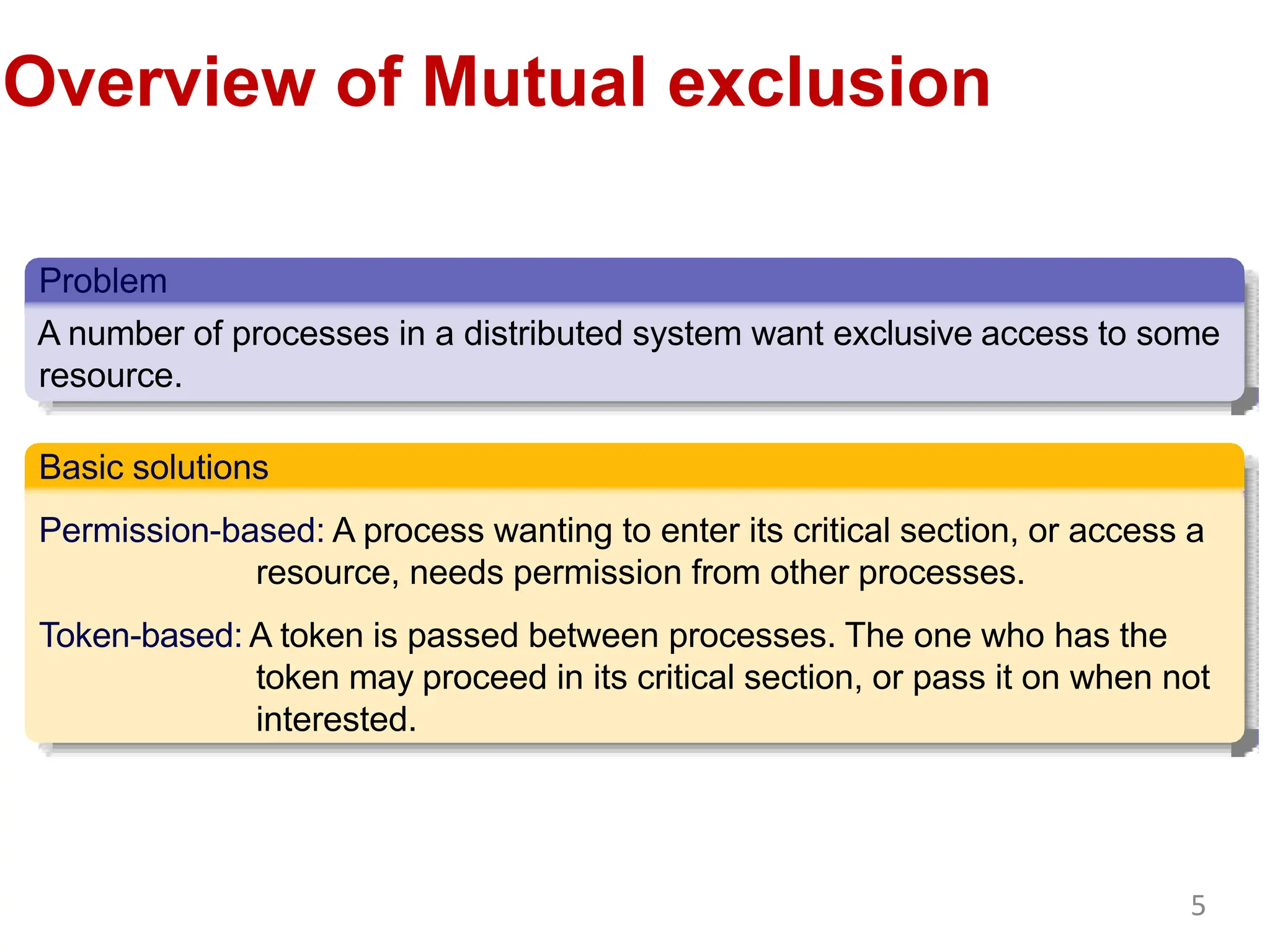 Overview of Mutual exclusion
Problem
A number of processes in a distributed system want exclusive access to some
resource.
Basic solutions
Permission-based: A process wanting to enter its critical section, or access a
resource, needs permission from other processes.
Token-based: A token is passed between processes. The one who has the
token may proceed in its critical section, or pass it on when not
interested.
5
 