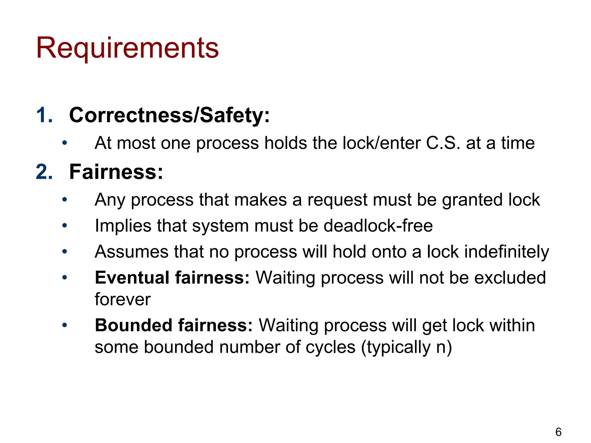 Requirements
1. Correctness/Safety:
• At most one process holds the lock/enter C.S. at a time
2. Fairness:
• Any process that makes a request must be granted lock
• Implies that system must be deadlock-free
• Assumes that no process will hold onto a lock indefinitely
• Eventual fairness: Waiting process will not be excluded
forever
• Bounded fairness: Waiting process will get lock within
some bounded number of cycles (typically n)
6
 