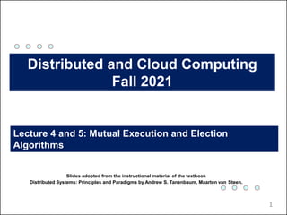 Lecture 4 and 5: Mutual Execution and Election
Algorithms
Distributed and Cloud Computing
Fall 2021
Slides adopted from the instructional material of the textbook
Distributed Systems: Principles and Paradigms by Andrew S. Tanenbaum, Maarten van Steen.
1
 
