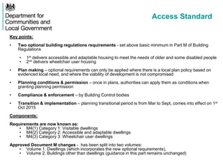 Access Standard
Key points:
• Two optional building regulations requirements - set above basic minimum in Part M of Building
Regulations
• 1st delivers accessible and adaptable housing to meet the needs of older and some disabled people
• 2nd delivers wheelchair user housing
• Plan making – optional requirements can only be applied where there is a local plan policy based on
evidenced local need, and where the viability of development is not compromised
• Planning conditions & permission – once in plans, authorities can apply them as conditions when
granting planning permission
• Compliance & enforcement – by Building Control bodies
• Transition & implementation – planning transitional period is from Mar to Sept, comes into effect on 1st
Oct 2015
Components:
Requirements are now known as:
• M4(1) Category 1: Visitable dwellings
• M4(2) Category 2: Accessible and adaptable dwellings
• M4(3) Category 3: Wheelchair user dwellings
Approved Document M changes - has been split into two volumes:
• Volume 1, Dwellings (which incorporates the new optional requirements),
• Volume 2, Buildings other than dwellings (guidance in this part remains unchanged)
 