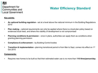 Water Efficiency Standard
Key points:
• An optional building regulation - set at a level above the national minimum in the Building Regulations
2010
• Plan making – optional requirements can only be applied where there is a local plan policy based on
evidenced local need, and where the viability of development is not compromised
• Planning conditions & permission – once in plans, authorities can apply them as conditions when
granting planning permission
• Compliance & enforcement – by Building Control bodies
• Transition & implementation –planning transitional period is from Mar to Sept, comes into effect on 1st
Oct 2015
Components:
• Requires new homes to be built so that their estimated water use is no more than 110 litres/person/day
 