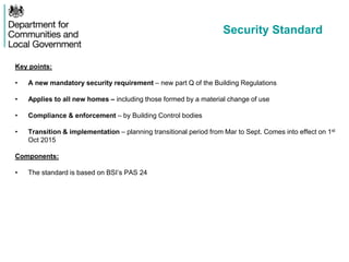 Security Standard
Key points:
• A new mandatory security requirement – new part Q of the Building Regulations
• Applies to all new homes – including those formed by a material change of use
• Compliance & enforcement – by Building Control bodies
• Transition & implementation – planning transitional period from Mar to Sept. Comes into effect on 1st
Oct 2015
Components:
• The standard is based on BSI’s PAS 24
 