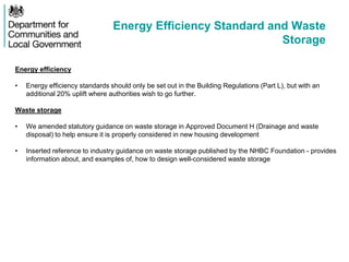 Energy Efficiency Standard and Waste
Storage
Energy efficiency
• Energy efficiency standards should only be set out in the Building Regulations (Part L), but with an
additional 20% uplift where authorities wish to go further.
Waste storage
• We amended statutory guidance on waste storage in Approved Document H (Drainage and waste
disposal) to help ensure it is properly considered in new housing development
• Inserted reference to industry guidance on waste storage published by the NHBC Foundation - provides
information about, and examples of, how to design well-considered waste storage
 