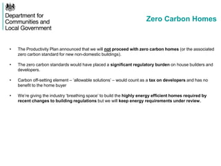 Zero Carbon Homes
• The Productivity Plan announced that we will not proceed with zero carbon homes (or the associated
zero carbon standard for new non-domestic buildings).
• The zero carbon standards would have placed a significant regulatory burden on house builders and
developers.
• Carbon off-setting element – ‘allowable solutions’ – would count as a tax on developers and has no
benefit to the home buyer
• We’re giving the industry ‘breathing space’ to build the highly energy efficient homes required by
recent changes to building regulations but we will keep energy requirements under review.
 