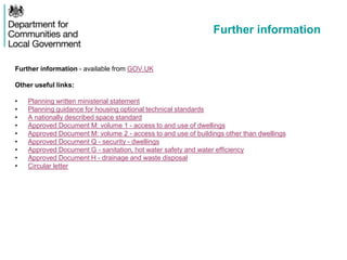 Further information
Further information - available from GOV.UK
Other useful links:
• Planning written ministerial statement
• Planning guidance for housing optional technical standards
• A nationally described space standard
• Approved Document M: volume 1 - access to and use of dwellings
• Approved Document M: volume 2 - access to and use of buildings other than dwellings
• Approved Document Q - security - dwellings
• Approved Document G - sanitation, hot water safety and water efficiency
• Approved Document H - drainage and waste disposal
• Circular letter
 