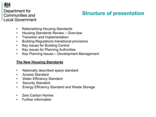 Structure of presentation
• Rationalising Housing Standards
• Housing Standards Review – Overview
• Transition and Implementation
• Building Regulations transitional provisions
• Key issues for Building Control
• Key issues for Planning Authorities
• Key Planning Issues – Development Management
The New Housing Standards
• Nationally described space standard
• Access Standard
• Water Efficiency Standard
• Security Standard
• Energy Efficiency Standard and Waste Storage
• Zero Carbon Homes
• Further information
 