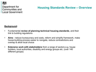 Housing Standards Review – Overview
Background:
• Fundamental review of planning technical housing standards, and their
link to building regulations
• Aims - reduce bureaucracy and costs, reform and simplify framework, make
house-building process easier to navigate, reduce contradictions and
overlap & allow local choice
• Extensive work with stakeholders from a range of sectors e.g. house
builders, local authorities, disability and energy groups etc. (over 140
different groups)
 