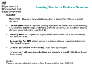 Housing Standards Review – Overview
Outcome:
• March 2015 – launch of new approach and set of streamlined national technical
standards
• The new standards are - optional building regulations for access and water efficiency,
new nationally described space standard (planning standard), new mandatory security
standard added to building regs (Part Q).
• Planning WMS set out policy on application of technical standards for plan making
and decision-taking
• Deregulation Act 2015 set out powers to introduce optional requirements & amend
Planning & Energy Act
• Code for Sustainable Homes ended (aside from legacy cases)
• New approach will save house builders and councils around £100 million (Impact
Assessment)
Status:
Planning transitional period ended in Sept. Implementation from Oct 2015
 