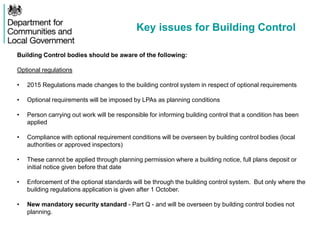 Key issues for Building Control
Building Control bodies should be aware of the following:
Optional regulations
• 2015 Regulations made changes to the building control system in respect of optional requirements
• Optional requirements will be imposed by LPAs as planning conditions
• Person carrying out work will be responsible for informing building control that a condition has been
applied
• Compliance with optional requirement conditions will be overseen by building control bodies (local
authorities or approved inspectors)
• These cannot be applied through planning permission where a building notice, full plans deposit or
initial notice given before that date
• Enforcement of the optional standards will be through the building control system. But only where the
building regulations application is given after 1 October.
• New mandatory security standard - Part Q - and will be overseen by building control bodies not
planning.
 