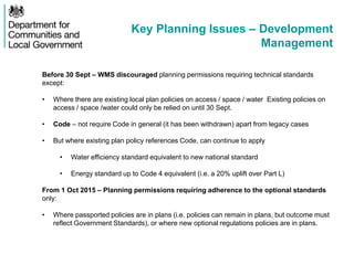 Key Planning Issues – Development
Management
Before 30 Sept – WMS discouraged planning permissions requiring technical standards
except:
• Where there are existing local plan policies on access / space / water Existing policies on
access / space /water could only be relied on until 30 Sept.
• Code – not require Code in general (it has been withdrawn) apart from legacy cases
• But where existing plan policy references Code, can continue to apply
• Water efficiency standard equivalent to new national standard
• Energy standard up to Code 4 equivalent (i.e. a 20% uplift over Part L)
From 1 Oct 2015 – Planning permissions requiring adherence to the optional standards
only:
• Where passported policies are in plans (i.e. policies can remain in plans, but outcome must
reflect Government Standards), or where new optional regulations policies are in plans.
 