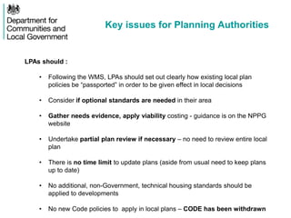 Key issues for Planning Authorities
LPAs should :
• Following the WMS, LPAs should set out clearly how existing local plan
policies be “passported” in order to be given effect in local decisions
• Consider if optional standards are needed in their area
• Gather needs evidence, apply viability costing - guidance is on the NPPG
website
• Undertake partial plan review if necessary – no need to review entire local
plan
• There is no time limit to update plans (aside from usual need to keep plans
up to date)
• No additional, non-Government, technical housing standards should be
applied to developments
• No new Code policies to apply in local plans – CODE has been withdrawn
 