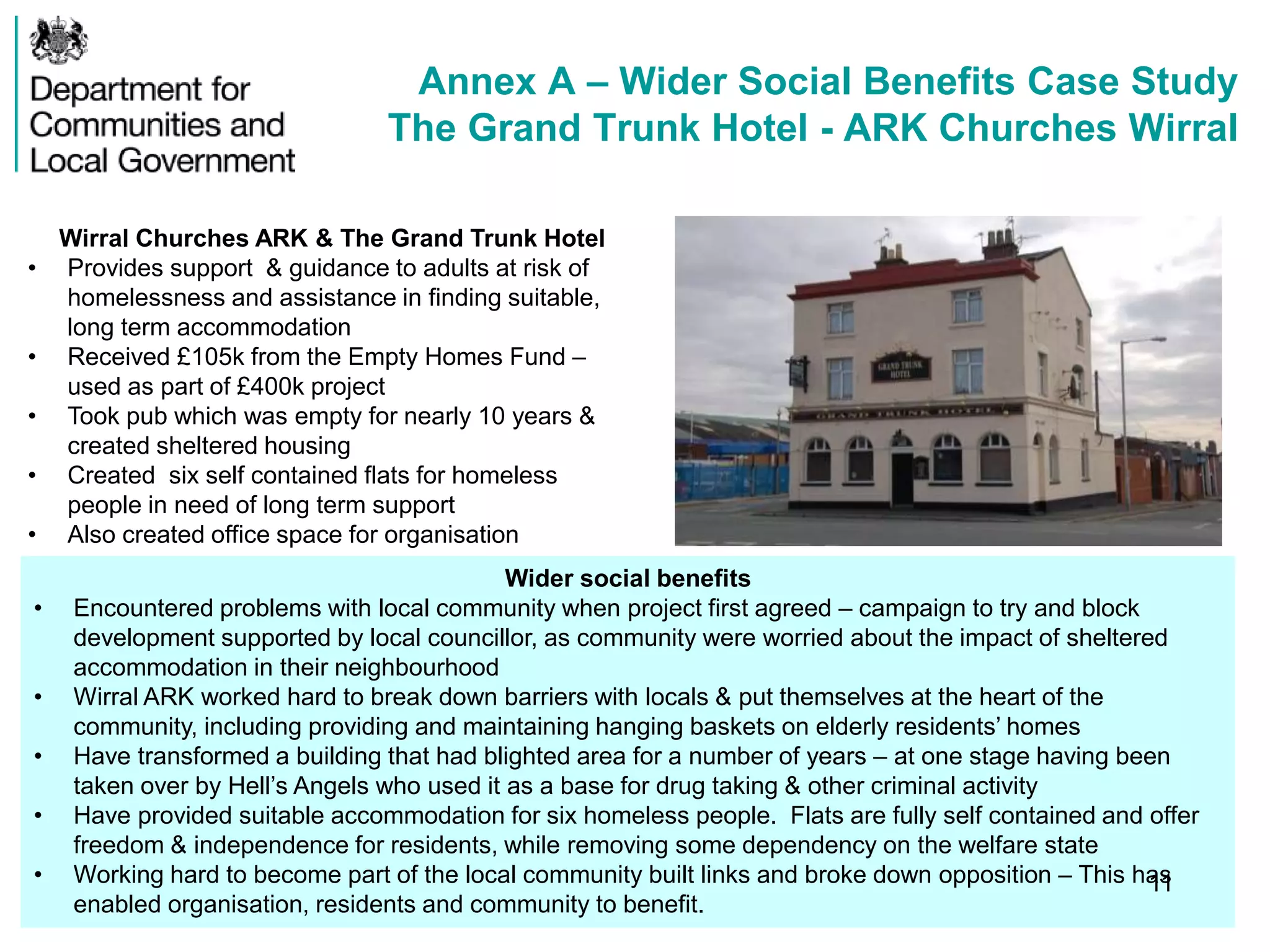 Annex A – Wider Social Benefits Case Study
The Grand Trunk Hotel - ARK Churches Wirral
Wirral Churches ARK & The Grand Trunk Hotel
• Provides support & guidance to adults at risk of
homelessness and assistance in finding suitable,
long term accommodation
• Received £105k from the Empty Homes Fund –
used as part of £400k project
• Took pub which was empty for nearly 10 years &
created sheltered housing
• Created six self contained flats for homeless
people in need of long term support
• Also created office space for organisation
Wider social benefits
• Encountered problems with local community when project first agreed – campaign to try and block
development supported by local councillor, as community were worried about the impact of sheltered
accommodation in their neighbourhood
• Wirral ARK worked hard to break down barriers with locals & put themselves at the heart of the
community, including providing and maintaining hanging baskets on elderly residents’ homes
• Have transformed a building that had blighted area for a number of years – at one stage having been
taken over by Hell’s Angels who used it as a base for drug taking & other criminal activity
• Have provided suitable accommodation for six homeless people. Flats are fully self contained and offer
freedom & independence for residents, while removing some dependency on the welfare state
• Working hard to become part of the local community built links and broke down opposition – This has
enabled organisation, residents and community to benefit.
11
 