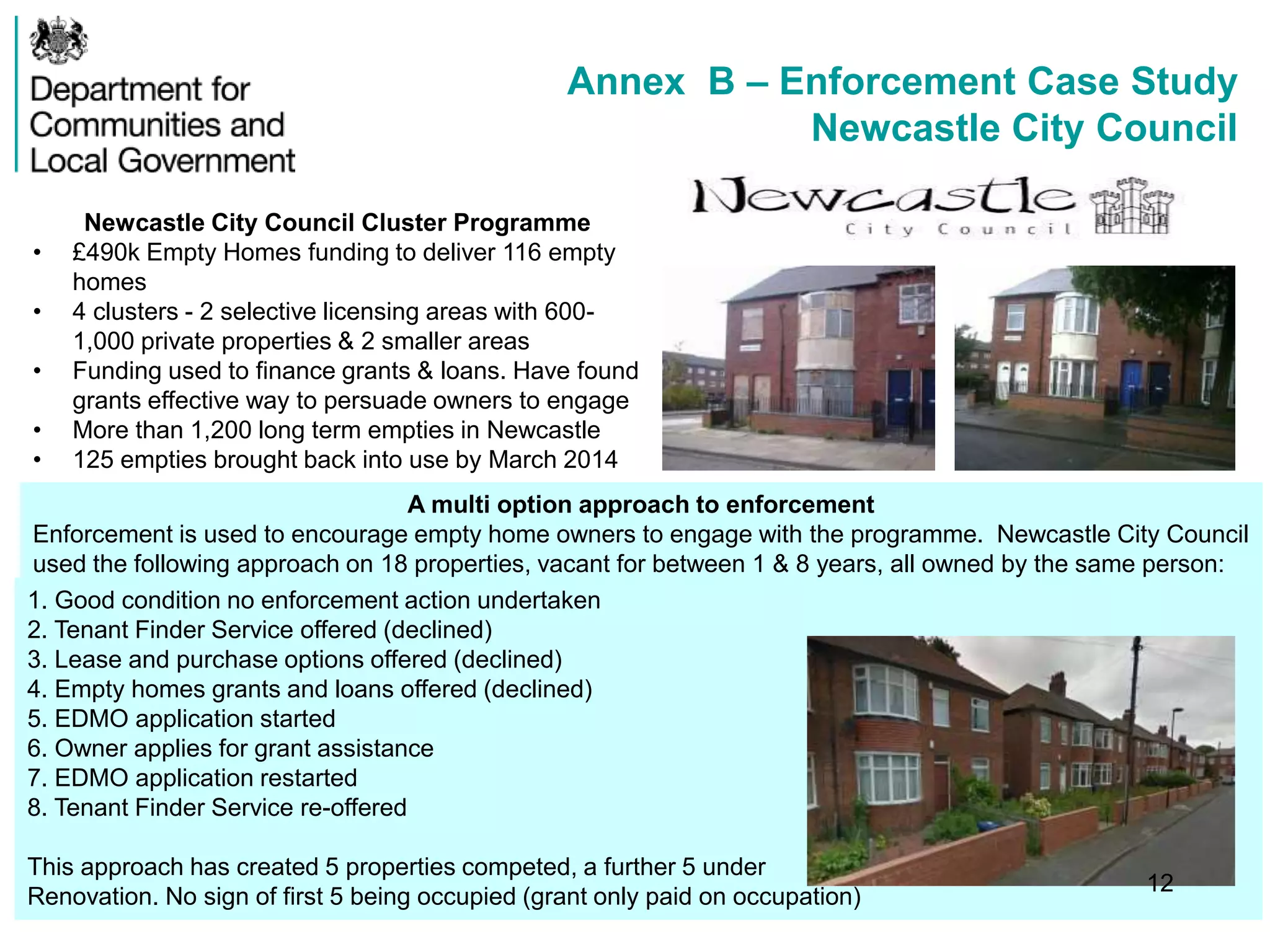 Annex B – Enforcement Case Study
Newcastle City Council
Newcastle City Council Cluster Programme
• £490k Empty Homes funding to deliver 116 empty
homes
• 4 clusters - 2 selective licensing areas with 600-
1,000 private properties & 2 smaller areas
• Funding used to finance grants & loans. Have found
grants effective way to persuade owners to engage
• More than 1,200 long term empties in Newcastle
• 125 empties brought back into use by March 2014
A multi option approach to enforcement
Enforcement is used to encourage empty home owners to engage with the programme. Newcastle City Council
used the following approach on 18 properties, vacant for between 1 & 8 years, all owned by the same person:
owner1. Good condition no enforcement action undertaken
2. Tenant Finder Service offered (declined)
3. Lease and purchase options offered (declined)
4. Empty homes grants and loans offered (declined)
5. EDMO application started
6. Owner applies for grant assistance
7. EDMO application restarted
8. Tenant Finder Service re-offered
This approach has created 5 properties competed, a further 5 under
Renovation. No sign of first 5 being occupied (grant only paid on occupation)
12
 