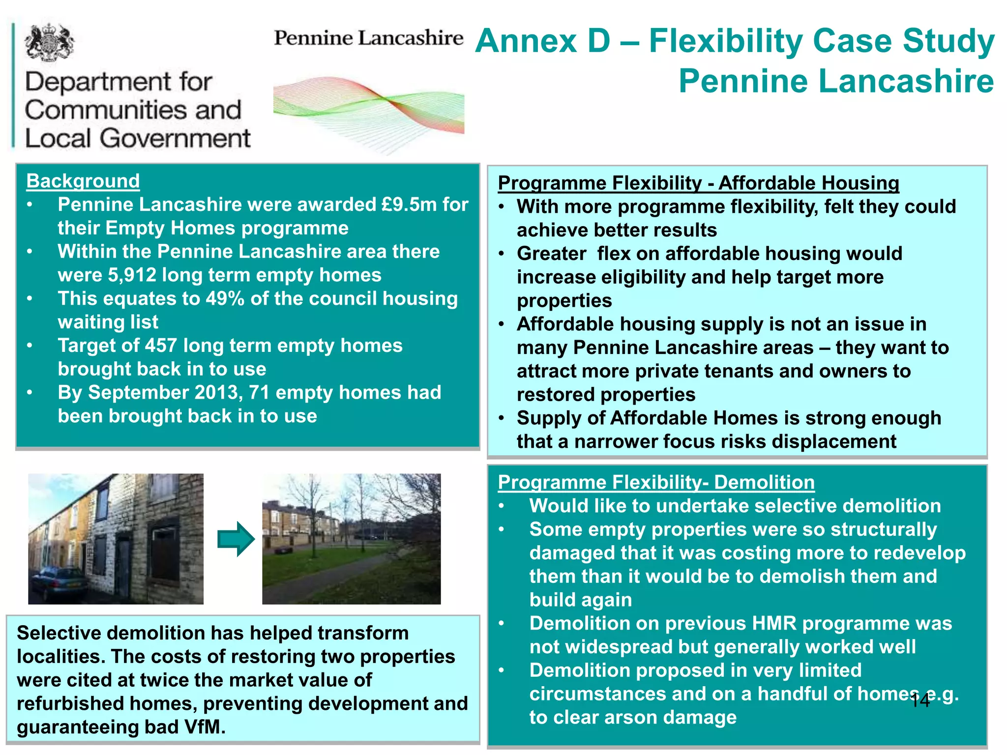 Annex D – Flexibility Case Study
Pennine Lancashire
Background
• Pennine Lancashire were awarded £9.5m for
their Empty Homes programme
• Within the Pennine Lancashire area there
were 5,912 long term empty homes
• This equates to 49% of the council housing
waiting list
• Target of 457 long term empty homes
brought back in to use
• By September 2013, 71 empty homes had
been brought back in to use
Programme Flexibility - Affordable Housing
• With more programme flexibility, felt they could
achieve better results
• Greater flex on affordable housing would
increase eligibility and help target more
properties
• Affordable housing supply is not an issue in
many Pennine Lancashire areas – they want to
attract more private tenants and owners to
restored properties
• Supply of Affordable Homes is strong enough
that a narrower focus risks displacement
Programme Flexibility- Demolition
• Would like to undertake selective demolition
• Some empty properties were so structurally
damaged that it was costing more to redevelop
them than it would be to demolish them and
build again
• Demolition on previous HMR programme was
not widespread but generally worked well
• Demolition proposed in very limited
circumstances and on a handful of homes e.g.
to clear arson damage
Selective demolition has helped transform
localities. The costs of restoring two properties
were cited at twice the market value of
refurbished homes, preventing development and
guaranteeing bad VfM.
14
 
