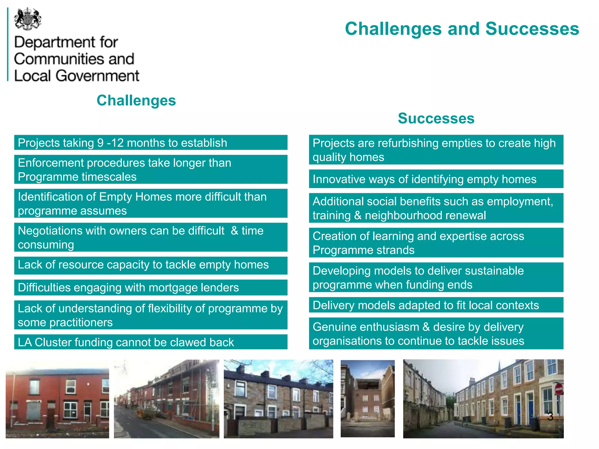 Challenges and Successes
Challenges
Projects taking 9 -12 months to establish
Enforcement procedures take longer than
Programme timescales
Identification of Empty Homes more difficult than
programme assumes
Negotiations with owners can be difficult & time
consuming
Lack of resource capacity to tackle empty homes
Difficulties engaging with mortgage lenders
Lack of understanding of flexibility of programme by
some practitioners
LA Cluster funding cannot be clawed back
Successes
Projects are refurbishing empties to create high
quality homes
Innovative ways of identifying empty homes
Additional social benefits such as employment,
training & neighbourhood renewal
Creation of learning and expertise across
Programme strands
Developing models to deliver sustainable
programme when funding ends
Delivery models adapted to fit local contexts
Genuine enthusiasm & desire by delivery
organisations to continue to tackle issues
3
 