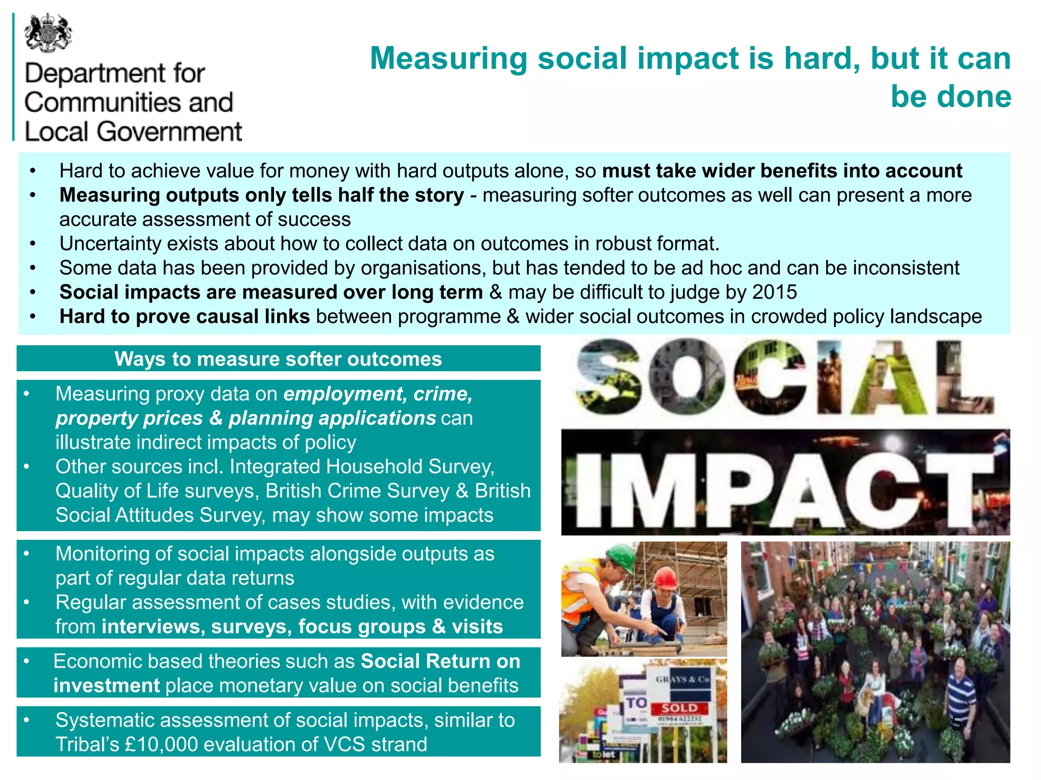 Measuring social impact is hard, but it can
be done
Ways to measure softer outcomes
• Measuring proxy data on employment, crime,
property prices & planning applications can
illustrate indirect impacts of policy
• Other sources incl. Integrated Household Survey,
Quality of Life surveys, British Crime Survey & British
Social Attitudes Survey, may show some impacts
• Monitoring of social impacts alongside outputs as
part of regular data returns
• Regular assessment of cases studies, with evidence
from interviews, surveys, focus groups & visits
• Economic based theories such as Social Return on
investment place monetary value on social benefits
• Systematic assessment of social impacts, similar to
Tribal’s £10,000 evaluation of VCS strand
• Hard to achieve value for money with hard outputs alone, so must take wider benefits into account
• Measuring outputs only tells half the story - measuring softer outcomes as well can present a more
accurate assessment of success
• Uncertainty exists about how to collect data on outcomes in robust format.
• Some data has been provided by organisations, but has tended to be ad hoc and can be inconsistent
• Social impacts are measured over long term & may be difficult to judge by 2015
• Hard to prove causal links between programme & wider social outcomes in crowded policy landscape
5
 