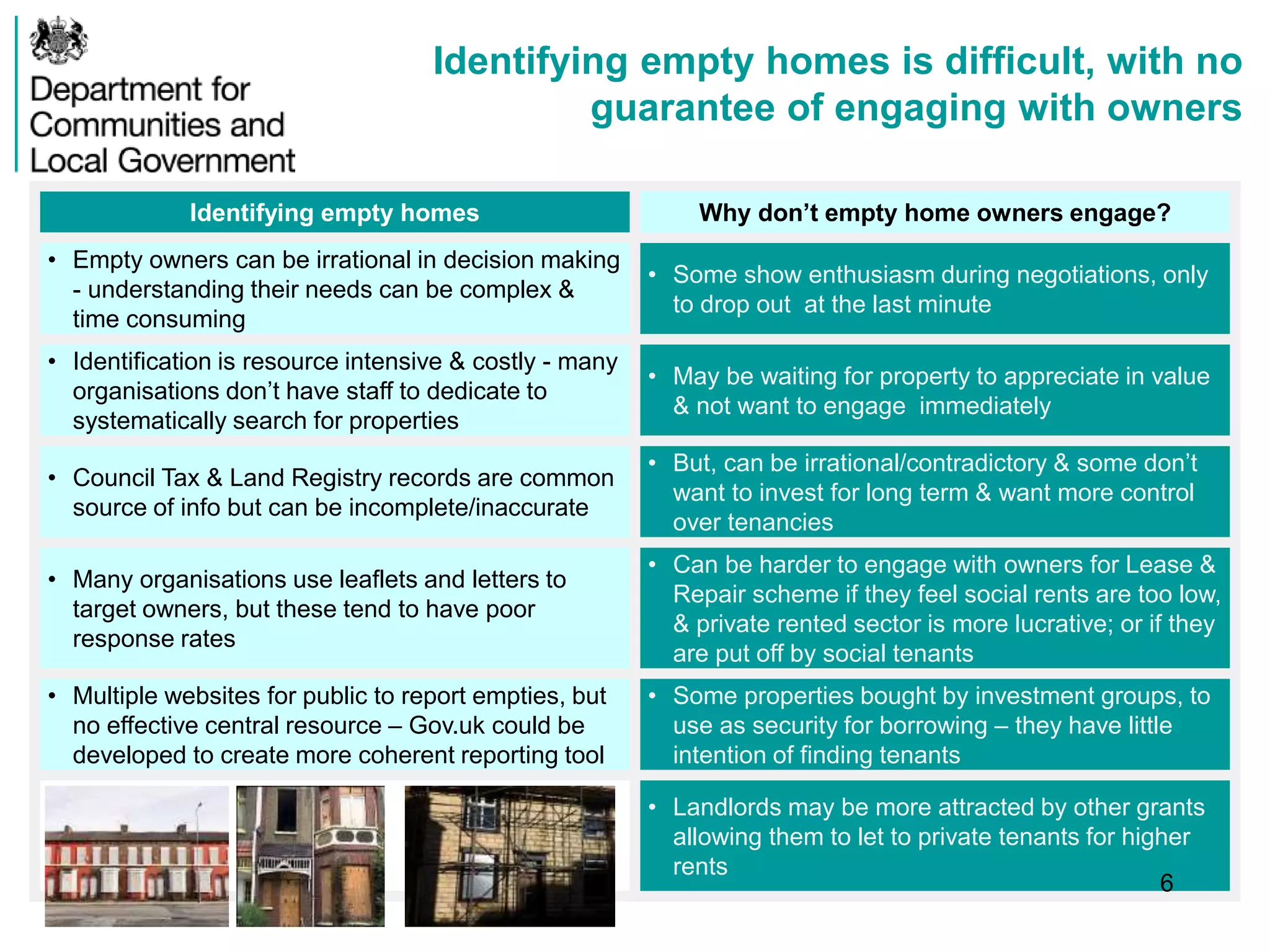 Identifying empty homes is difficult, with no
guarantee of engaging with owners
Identifying empty homes Why don’t empty home owners engage?
• Empty owners can be irrational in decision making
- understanding their needs can be complex &
time consuming
• Some show enthusiasm during negotiations, only
to drop out at the last minute
• Identification is resource intensive & costly - many
organisations don’t have staff to dedicate to
systematically search for properties
• May be waiting for property to appreciate in value
& not want to engage immediately
• Council Tax & Land Registry records are common
source of info but can be incomplete/inaccurate
• But, can be irrational/contradictory & some don’t
want to invest for long term & want more control
over tenancies
• Many organisations use leaflets and letters to
target owners, but these tend to have poor
response rates
• Can be harder to engage with owners for Lease &
Repair scheme if they feel social rents are too low,
& private rented sector is more lucrative; or if they
are put off by social tenants
• Multiple websites for public to report empties, but
no effective central resource – Gov.uk could be
developed to create more coherent reporting tool
• Some properties bought by investment groups, to
use as security for borrowing – they have little
intention of finding tenants
• Landlords may be more attracted by other grants
allowing them to let to private tenants for higher
rents
6
 
