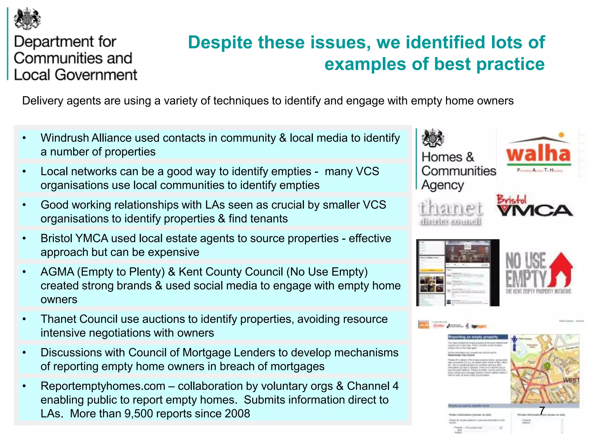 Despite these issues, we identified lots of
examples of best practice
• Windrush Alliance used contacts in community & local media to identify
a number of properties
• Local networks can be a good way to identify empties - many VCS
organisations use local communities to identify empties
• Good working relationships with LAs seen as crucial by smaller VCS
organisations to identify properties & find tenants
• Bristol YMCA used local estate agents to source properties - effective
approach but can be expensive
• AGMA (Empty to Plenty) & Kent County Council (No Use Empty)
created strong brands & used social media to engage with empty home
owners
• Thanet Council use auctions to identify properties, avoiding resource
intensive negotiations with owners
• Discussions with Council of Mortgage Lenders to develop mechanisms
of reporting empty home owners in breach of mortgages
• Reportemptyhomes.com – collaboration by voluntary orgs & Channel 4
enabling public to report empty homes. Submits information direct to
LAs. More than 9,500 reports since 2008
Delivery agents are using a variety of techniques to identify and engage with empty home owners
7
 