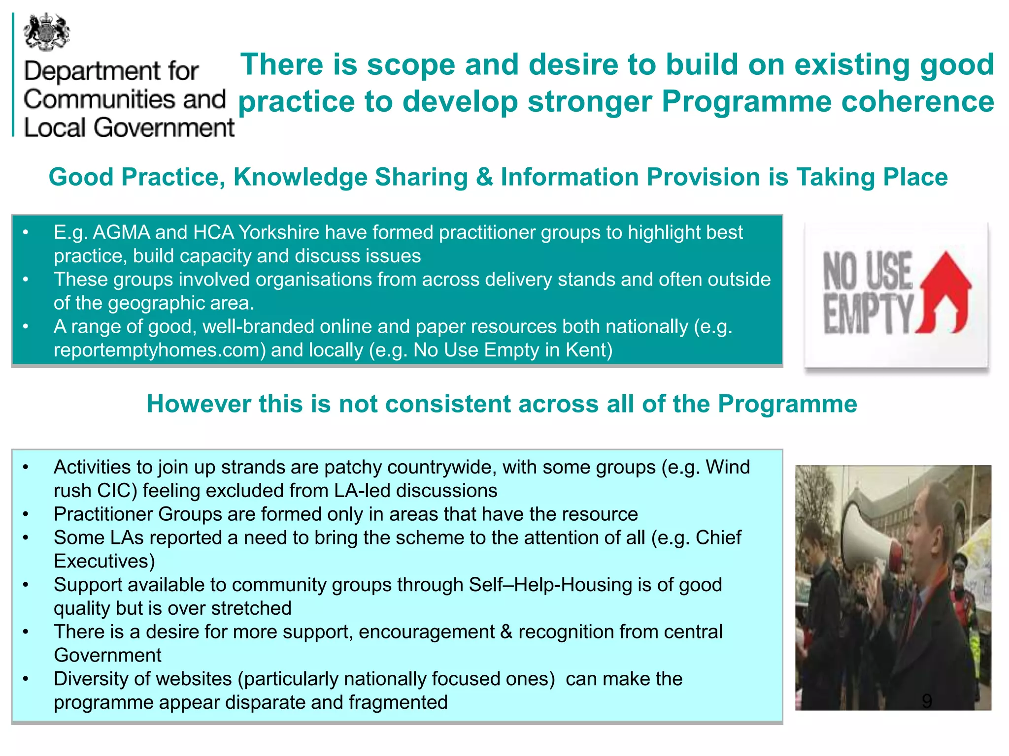 There is scope and desire to build on existing good
practice to develop stronger Programme coherence
Good Practice, Knowledge Sharing & Information Provision is Taking Place
• E.g. AGMA and HCA Yorkshire have formed practitioner groups to highlight best
practice, build capacity and discuss issues
• These groups involved organisations from across delivery stands and often outside
of the geographic area.
• A range of good, well-branded online and paper resources both nationally (e.g.
reportemptyhomes.com) and locally (e.g. No Use Empty in Kent)
However this is not consistent across all of the Programme
• Activities to join up strands are patchy countrywide, with some groups (e.g. Wind
rush CIC) feeling excluded from LA-led discussions
• Practitioner Groups are formed only in areas that have the resource
• Some LAs reported a need to bring the scheme to the attention of all (e.g. Chief
Executives)
• Support available to community groups through Self–Help-Housing is of good
quality but is over stretched
• There is a desire for more support, encouragement & recognition from central
Government
• Diversity of websites (particularly nationally focused ones) can make the
programme appear disparate and fragmented 9
 