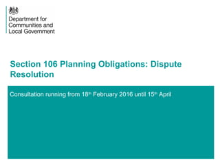 1
Consultation running from 18th
February 2016 until 15th
April
Section 106 Planning Obligations: Dispute
Resolution
 