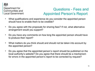 Questions - Fees and
Appointed Person’s Report
• What qualifications and experience do you consider the appointed person
should have to enable them to be credible?
• Do you agree with the proposals for sharing fees? If not, what alternative
arrangement would you support?
• Do you have any comments on how long the appointed person should have
to produce their report?
• What matters do you think should and should not be taken into account by
the appointed person?
• Do you agree that the appointed person’s report should be published on the
local authority’s website? Do you agree that there should be a mechanism
for errors in the appointed person’s report to be corrected by request?
10
 
