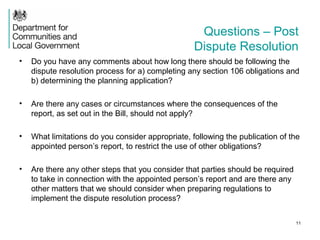 Questions – Post
Dispute Resolution
• Do you have any comments about how long there should be following the
dispute resolution process for a) completing any section 106 obligations and
b) determining the planning application?
• Are there any cases or circumstances where the consequences of the
report, as set out in the Bill, should not apply?
• What limitations do you consider appropriate, following the publication of the
appointed person’s report, to restrict the use of other obligations?
• Are there any other steps that you consider that parties should be required
to take in connection with the appointed person’s report and are there any
other matters that we should consider when preparing regulations to
implement the dispute resolution process?
11
 