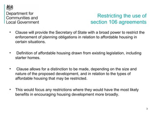 Restricting the use of
section 106 agreements
• Clause will provide the Secretary of State with a broad power to restrict the
enforcement of planning obligations in relation to affordable housing in
certain situations.
• Definition of affordable housing drawn from existing legislation, including
starter homes.
• Clause allows for a distinction to be made, depending on the size and
nature of the proposed development, and in relation to the types of
affordable housing that may be restricted.
• This would focus any restrictions where they would have the most likely
benefits in encouraging housing development more broadly.
3
 