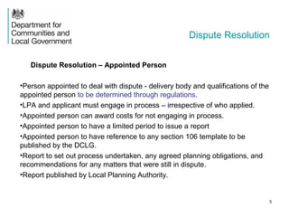 Dispute Resolution
Dispute Resolution – Appointed Person
•Person appointed to deal with dispute - delivery body and qualifications of the
appointed person to be determined through regulations.
•LPA and applicant must engage in process – irrespective of who applied.
•Appointed person can award costs for not engaging in process.
•Appointed person to have a limited period to issue a report
•Appointed person to have reference to any section 106 template to be
published by the DCLG.
•Report to set out process undertaken, any agreed planning obligations, and
recommendations for any matters that were still in dispute.
•Report published by Local Planning Authority.
5
 