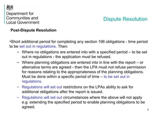 Dispute Resolution
Post-Dispute Resolution
•Short additional period for completing any section 106 obligations - time period
to be set out in regulations. Then:
– Where no obligations are entered into with a specified period – to be set
out in regulations - the application must be refused.
– Where planning obligations are entered into in line with the report – or
alternative terms are agreed - then the LPA must not refuse permission
for reasons relating to the appropriateness of the planning obligations.
Must be done within a specific period of time – to be set out in
regulations.
– Regulations will set out restrictions on the LPAs ability to ask for
additional obligations after the report is issued.
– Regulations will set out circumstances where the above will not apply
e.g. extending the specified period to enable planning obligations to be
agreed.
6
 