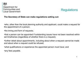 Regulations
The Secretary of State can make regulations setting out:
•who, other than the local planning authority and applicant, could make a request for
the appointment of a person;
•the timing and form of requests;
•that a person can be appointed if outstanding issues have not been resolved within
set timeframes (regardless of whether there is a request);
•further detail about appointments, including about when a request cannot be made
and about when a request could be refused;
•what qualifications or experience the appointed person must have; and
•any fees payable.
8
 