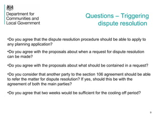9
•Do you agree that the dispute resolution procedure should be able to apply to
any planning application?
•Do you agree with the proposals about when a request for dispute resolution
can be made?
•Do you agree with the proposals about what should be contained in a request?
•Do you consider that another party to the section 106 agreement should be able
to refer the matter for dispute resolution? If yes, should this be with the
agreement of both the main parties?
•Do you agree that two weeks would be sufficient for the cooling off period?
Questions – Triggering
dispute resolution
 