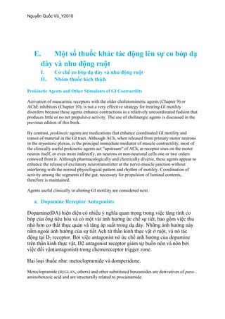 E.
I.
II.
Prokinetic Agents and Other Stimulants of GI Contractility
Activation of muscarinic receptors with the older cholinomimetic agents (Chapter 9) or
AChE inhibitors (Chapter 10), is not a very effective strategy for treating GI motility
disorders because these agents enhance contractions in a relatively uncoordinated fashion that
produces little or no net propulsive activity. The use of cholinergic agents is discussed in the
previous edition of this book.
By contrast, prokinetic agents are medications that enhance coordinated GI motility and
transit of material in the GI tract. Although ACh, when released from primary motor neurons
in the myenteric plexus, is the principal immediate mediator of muscle contractility, most of
the clinically useful prokinetic agents act "upstream" of ACh, at receptor sites on the motor
neuron itself, or even more indirectly, on neurons or non-neuronal cells one or two orders
removed from it. Although pharmacologically and chemically diverse, these agents appear to
enhance the release of excitatory neurotransmitter at the nerve-muscle junction without
interfering with the normal physiological pattern and rhythm of motility. Coordination of
activity among the segments of the gut, necessary for propulsion of luminal contents,
therefore is maintained.
Agents useful clinically in altering GI motility are considered next.
a. Dopamine Receptor Antagonists
2
Metoclopramide (REGLAN, others) and other substituted benzamides are derivatives of para-
aminobenzoic acid and are structurally related to procainamide.
 