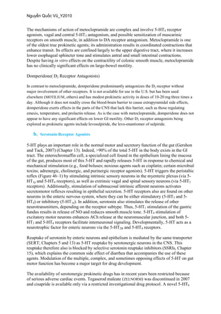 The mechanisms of action of metoclopramide are complex and involve 5-HT4 receptor
agonism, vagal and central 5-HT3 antagonism, and possible sensitization of muscarinic
receptors on smooth muscle, in addition to DA receptor antagonism. Metoclopramide is one
of the oldest true prokinetic agents; its administration results in coordinated contractions that
enhance transit. Its effects are confined largely to the upper digestive tract, where it increases
lower esophageal sphincter tone and stimulates antral and small intestinal contractions.
Despite having in vitro effects on the contractility of colonic smooth muscle, metoclopramide
has no clinically significant effects on large-bowel motility.
Domperidone( D2 Receptor Antagonists)
In contrast to metoclopramide, domperidone predominantly antagonizes the D2 receptor without
major involvement of other receptors. It is not available for use in the U.S. but has been used
elsewhere (MOTILIUM, others) and has modest prokinetic activity in doses of 10-20 mg three times a
day. Although it does not readily cross the blood-brain barrier to cause extrapyramidal side effects,
domperidone exerts effects in the parts of the CNS that lack this barrier, such as those regulating
emesis, temperature, and prolactin release. As is the case with metoclopramide, domperidone does not
appear to have any significant effects on lower GI motility. Other D2 receptor antagonists being
explored as prokinetic agents include levosulpiride, the levo-enantiomer of sulpiride.
b. Serotonin Receptor Agonists
5-HT plays an important role in the normal motor and secretory function of the gut (Gershon
and Tack, 2007) (Chapter 13). Indeed, >90% of the total 5-HT in the body exists in the GI
tract. The enterochromaffin cell, a specialized cell found in the epithelium lining the mucosa
of the gut, produces most of this 5-HT and rapidly releases 5-HT in response to chemical and
mechanical stimulation (e.g., food boluses; noxious agents such as cisplatin; certain microbial
toxins; adrenergic, cholinergic, and purinergic receptor agonists). 5-HT triggers the peristaltic
reflex (Figure 46–1) by stimulating intrinsic sensory neurons in the myenteric plexus (via 5-
HT1p and 5-HT4 receptors), as well as extrinsic vagal and spinal sensory neurons (via 5-HT3
receptors). Additionally, stimulation of submucosal intrinsic afferent neurons activates
secretomotor reflexes resulting in epithelial secretion. 5-HT receptors also are found on other
neurons in the enteric nervous system, where they can be either stimulatory (5-HT3 and 5-
HT4) or inhibitory (5-HT1a). In addition, serotonin also stimulates the release of other
neurotransmitters, depending on the receptor subtype. Thus, 5-HT1 stimulation of the gastric
fundus results in release of NO and reduces smooth muscle tone. 5-HT4 stimulation of
excitatory motor neurons enhances ACh release at the neuromuscular junction, and both 5-
HT3 and 5-HT4 receptors facilitate interneuronal signaling. Developmentally, 5-HT acts as a
neurotrophic factor for enteric neurons via the 5-HT2B and 5-HT4 receptors.
Reuptake of serotonin by enteric neurons and epithelium is mediated by the same transporter
(SERT; Chapters 5 and 13) as 5-HT reuptake by serotonergic neurons in the CNS. This
reuptake therefore also is blocked by selective serotonin reuptake inhibitors (SSRIs, Chapter
15), which explains the common side effect of diarrhea that accompanies the use of these
agents. Modulation of the multiple, complex, and sometimes opposing effects of 5-HT on gut
motor function has become a major target for drug development.
The availability of serotonergic prokinetic drugs has in recent years been restricted because
of serious adverse cardiac events. Tegaserod maleate (ZELNORM) was discontinued in 2007
and cisapride is available only via a restricted investigational drug protocol. A novel 5-HT4
 