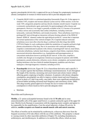 agonist, prucalopride (RESOLOR), is approved for use in Europe for symptomatic treatment of
chronic constipation in women in whom laxatives fail to provide adequate relief
 Cisapride (PROPULSID) is a substituted piperidinyl benzamide (Figure 46–2) that appears to
stimulate 5-HT4 receptors and increase adenylyl cyclase activity within neurons. It also has
weak 5-HT3 antagonistic properties and may directly stimulate smooth muscle. Cisapride was
a commonly used prokinetic agent, particularly for gastroesophageal reflux disease and
gastroparesis. However, it no longer is generally available in the U.S. because of its potential
to induce serious and occasionally fatal cardiac arrhythmias, including ventricular
tachycardia, ventricular fibrillation, and torsades de pointes. These arrhythmias result from a
prolonged QT interval through an interaction with pore-forming subunits of the HERG K+
channel. HERG K+
channels conduct the rapid delayed rectifier K+
current that is important
for normal repolarization of the ventricle (Chapter 29). Cisapride-induced ventricular
arrhythmias occur most often when the drug is combined with other drugs that inhibit
CYP3A4 (Chapter 6); such combinations inhibit the metabolism of cisapride and lead to high
plasma concentrations of the drug. Due to its association with ventricular arrhythmias,
cisapride is contraindicated in patients with a history of prolonged QT interval, renal failure,
ventricular arrhythmias, ischemic heart disease, congestive heart failure, respiratory failure,
uncorrected electrolyte abnormalities (e.g., hypokalemia and hypomagnesemia), or
concomitant medications known to prolong the QT interval. At this time, cisapride is
available only through an investigational, limited-access program for patients with GERD,
gastroparesis, pseudo-obstruction, refractory severe chronic constipation, and neonatal enteral
feeding intolerance who have failed all standard therapeutic modalities and who have
undergone a thorough diagnostic evaluation, including an ECG.
 Prucalopride (RESELOR; Figure 46–2) is a benzofuran derivative and a specific 5-
HT4-receptor agonist that facilitates cholinergic neurotransmission. It acts throughout
the length of the intestine, increasing oral-cecal transit and colonic transit without
affecting gastric emptying in healthy volunteers. In patients with chronic idiopathic
constipation, prucalopride was able to improve colonic transit and stool frequency.
Given in doses of 2 and 4 mg orally, once daily, there were significant normalization
of bowel habits including increased stool frequency and consistency (Gale, 2009).
This drug recently gained approval in Europe for use in women with chronic
constipation in whom laxatives fail to provide adequate relief.
c. Motilides
Macrolides and Erythromycin
Motilin, a 22–amino acid peptide hormone found in the GI M cells and in some
enterochromaffin cells of the upper small bowel, is a potent contractile agent of the upper GI
tract. Motilin levels fluctuate in association with the migrating motor complex and appear to
be responsible for the amplification, if not the actual induction, of phase III activity. In
addition, motilin receptors are found on smooth muscle cells and enteric neurons.
The effects of motilin can be mimicked by erythromycin, a discovery that arose from the
frequent occurrence of GI side effects with the use of this antibiotic. This property is shared
to varying extents by other macrolide antibiotics (Chapter 55), including oleandomycin,
azithromycin, and clarithromycin. In addition to its motilin-like effects, which are most
 
