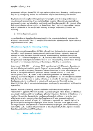 pronounced at higher doses (250-500 mg), erythromycin at lower doses (e.g., 40-80 mg) also
may act by other poorly defined mechanisms that may involve cholinergic facilitation.
Erythromycin induces phase III migrating motor complex activity in dogs and increases
smooth muscle contractility. It has multiple effects on upper GI motility, increasing lower
esophageal pressure and stimulating gastric and small-bowel contractility. By contrast, it has
little or no effect on colonic motility. At doses higher than 3 mg/kg, it can produce a spastic
type of contraction in the small bowel, resulting in cramps, impairment of transit, and
vomiting.
d. Motilin Receptor Agonists
A number of these drugs have been developed for the treatment of diabetic gastroparesis.
Currently, mitemcinal (GM-611), a macrolide nonantibiotic, shows promise for the treatment
of gastroparesis (Gale, 2009).
Miscellaneous Agents for Stimulating Motility
The GI hormone cholecystokinin (CCK) is released from the intestine in response to meals
and delays gastric emptying, causes contraction of the gallbladder, stimulates pancreatic
enzyme secretion, increases intestinal motility, promotes satiety, and has a host of other
actions. The C-terminal octapeptide of CCK, sincalide (KINEVAC), is useful for stimulating
the gallbladder and/or pancreas and may also be used for accelerating barium transit through
the small bowel for diagnostic testing of these organs. This drug is administered
intravenously 0.02-0.04 g/kg over 30-60 seconds or up to 30-45 minutes depending on
the test. Administration of this agent is frequently accompanied by nausea and abdominal
pain, and much less frequently dizziness. Concerns that should be noted using this agent are
related to the expulsion of small gallstones into the common bile duct or cystic duct.
Dexloxiglumide is a CCK1 (or CCK-A)–receptor antagonist that can improve gastric
emptying and was investigated as a treatment for gastroparesis and for constipation-dominant
IBS, but may also have uses in feeding intolerance in critically ill individuals. Clonidine also
has been reported to be of benefit in patients with gastroparesis. Octreotide acetate
(SANDOSTATIN, others), a somatostatin analogue, also is used in some patients with intestinal
dysmotility.
In some disorders of motility, effective treatment does not necessarily require a
"neuroenteric" approach. One such example is gastroesophageal reflux disease. Acid reflux is
associated with transient lower esophageal sphincter relaxations that occur in the absence of a
swallow. Because the damage to the esophagus ultimately is inflicted by acid, the most
effective therapy for gastroesophageal reflux disease still is the suppression of acid
production by the stomach (Chapter 45). Neither metoclopramide nor cisapride by itself is
particularly effective in gastroesophageal reflux disease. However, a new approach under
investigation relies on suppression of the transient lower esophageal sphincter relaxations, as
achieved by CCK1-receptor antagonists (such as dexloxiglumide), GABA agonists (such as
baclofen), and inhibitors of NO synthesis.
III.
 
