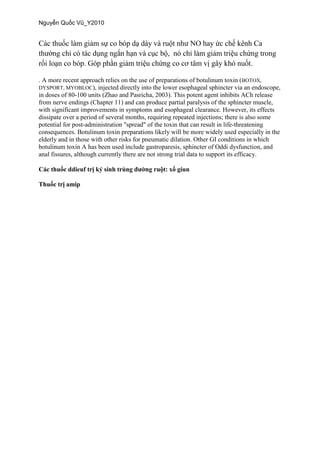. A more recent approach relies on the use of preparations of botulinum toxin (BOTOX,
DYSPORT, MYOBLOC), injected directly into the lower esophageal sphincter via an endoscope,
in doses of 80-100 units (Zhao and Pasricha, 2003). This potent agent inhibits ACh release
from nerve endings (Chapter 11) and can produce partial paralysis of the sphincter muscle,
with significant improvements in symptoms and esophageal clearance. However, its effects
dissipate over a period of several months, requiring repeated injections; there is also some
potential for post-administration "spread" of the toxin that can result in life-threatening
consequences. Botulinum toxin preparations likely will be more widely used especially in the
elderly and in those with other risks for pneumatic dilation. Other GI conditions in which
botulinum toxin A has been used include gastroparesis, sphincter of Oddi dysfunction, and
anal fissures, although currently there are not strong trial data to support its efficacy.
 